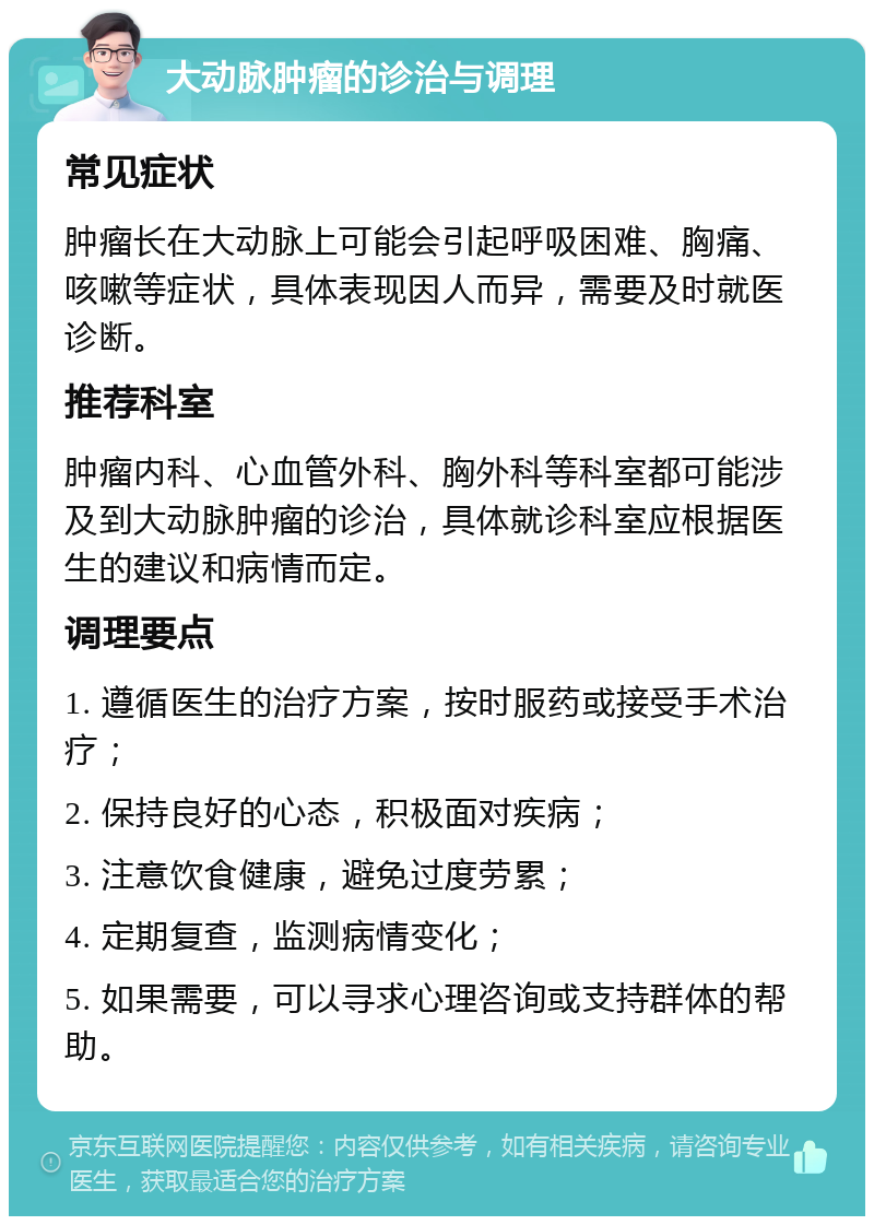 大动脉肿瘤的诊治与调理 常见症状 肿瘤长在大动脉上可能会引起呼吸困难、胸痛、咳嗽等症状，具体表现因人而异，需要及时就医诊断。 推荐科室 肿瘤内科、心血管外科、胸外科等科室都可能涉及到大动脉肿瘤的诊治，具体就诊科室应根据医生的建议和病情而定。 调理要点 1. 遵循医生的治疗方案，按时服药或接受手术治疗； 2. 保持良好的心态，积极面对疾病； 3. 注意饮食健康，避免过度劳累； 4. 定期复查，监测病情变化； 5. 如果需要，可以寻求心理咨询或支持群体的帮助。