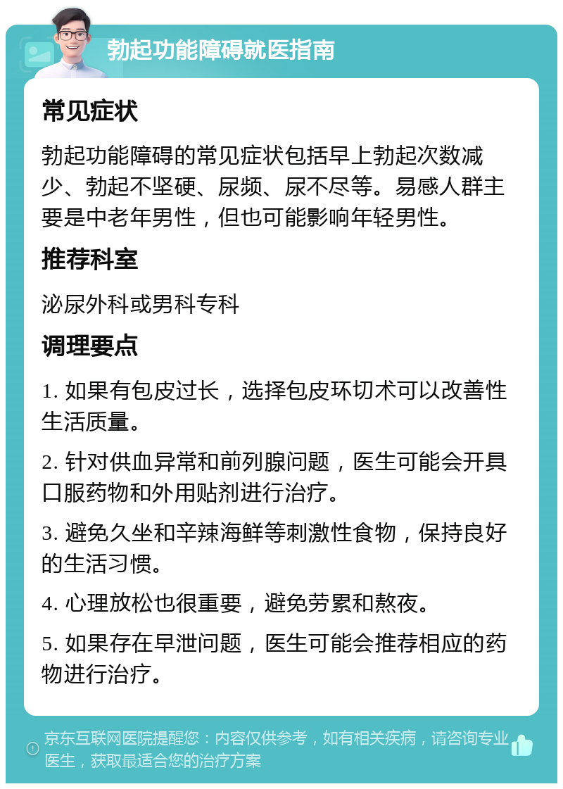 勃起功能障碍就医指南 常见症状 勃起功能障碍的常见症状包括早上勃起次数减少、勃起不坚硬、尿频、尿不尽等。易感人群主要是中老年男性，但也可能影响年轻男性。 推荐科室 泌尿外科或男科专科 调理要点 1. 如果有包皮过长，选择包皮环切术可以改善性生活质量。 2. 针对供血异常和前列腺问题，医生可能会开具口服药物和外用贴剂进行治疗。 3. 避免久坐和辛辣海鲜等刺激性食物，保持良好的生活习惯。 4. 心理放松也很重要，避免劳累和熬夜。 5. 如果存在早泄问题，医生可能会推荐相应的药物进行治疗。