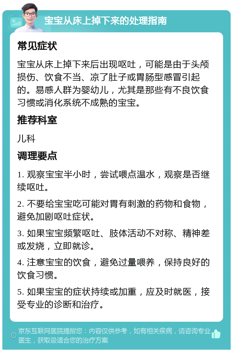 宝宝从床上掉下来的处理指南 常见症状 宝宝从床上掉下来后出现呕吐，可能是由于头颅损伤、饮食不当、凉了肚子或胃肠型感冒引起的。易感人群为婴幼儿，尤其是那些有不良饮食习惯或消化系统不成熟的宝宝。 推荐科室 儿科 调理要点 1. 观察宝宝半小时，尝试喂点温水，观察是否继续呕吐。 2. 不要给宝宝吃可能对胃有刺激的药物和食物，避免加剧呕吐症状。 3. 如果宝宝频繁呕吐、肢体活动不对称、精神差或发烧，立即就诊。 4. 注意宝宝的饮食，避免过量喂养，保持良好的饮食习惯。 5. 如果宝宝的症状持续或加重，应及时就医，接受专业的诊断和治疗。