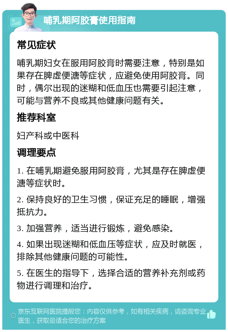 哺乳期阿胶膏使用指南 常见症状 哺乳期妇女在服用阿胶膏时需要注意，特别是如果存在脾虚便溏等症状，应避免使用阿胶膏。同时，偶尔出现的迷糊和低血压也需要引起注意，可能与营养不良或其他健康问题有关。 推荐科室 妇产科或中医科 调理要点 1. 在哺乳期避免服用阿胶膏，尤其是存在脾虚便溏等症状时。 2. 保持良好的卫生习惯，保证充足的睡眠，增强抵抗力。 3. 加强营养，适当进行锻炼，避免感染。 4. 如果出现迷糊和低血压等症状，应及时就医，排除其他健康问题的可能性。 5. 在医生的指导下，选择合适的营养补充剂或药物进行调理和治疗。