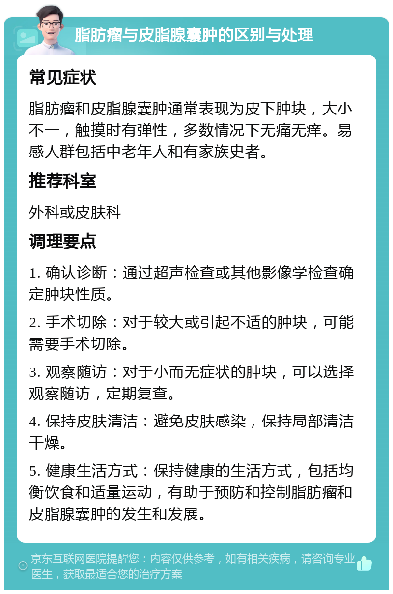 脂肪瘤与皮脂腺囊肿的区别与处理 常见症状 脂肪瘤和皮脂腺囊肿通常表现为皮下肿块，大小不一，触摸时有弹性，多数情况下无痛无痒。易感人群包括中老年人和有家族史者。 推荐科室 外科或皮肤科 调理要点 1. 确认诊断：通过超声检查或其他影像学检查确定肿块性质。 2. 手术切除：对于较大或引起不适的肿块，可能需要手术切除。 3. 观察随访：对于小而无症状的肿块，可以选择观察随访，定期复查。 4. 保持皮肤清洁：避免皮肤感染，保持局部清洁干燥。 5. 健康生活方式：保持健康的生活方式，包括均衡饮食和适量运动，有助于预防和控制脂肪瘤和皮脂腺囊肿的发生和发展。