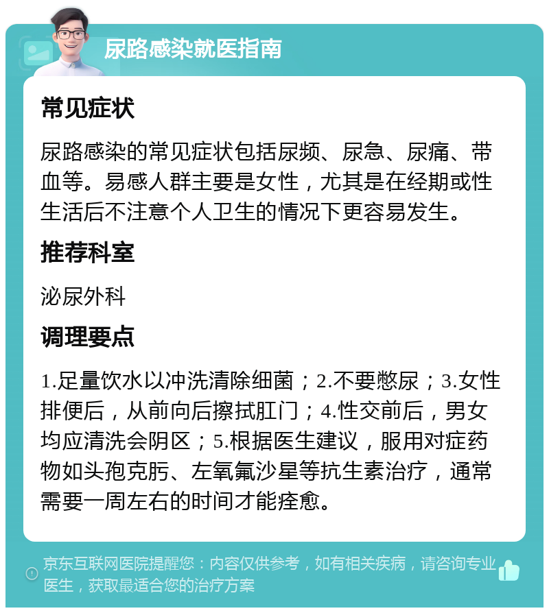 尿路感染就医指南 常见症状 尿路感染的常见症状包括尿频、尿急、尿痛、带血等。易感人群主要是女性，尤其是在经期或性生活后不注意个人卫生的情况下更容易发生。 推荐科室 泌尿外科 调理要点 1.足量饮水以冲洗清除细菌；2.不要憋尿；3.女性排便后，从前向后擦拭肛门；4.性交前后，男女均应清洗会阴区；5.根据医生建议，服用对症药物如头孢克肟、左氧氟沙星等抗生素治疗，通常需要一周左右的时间才能痊愈。