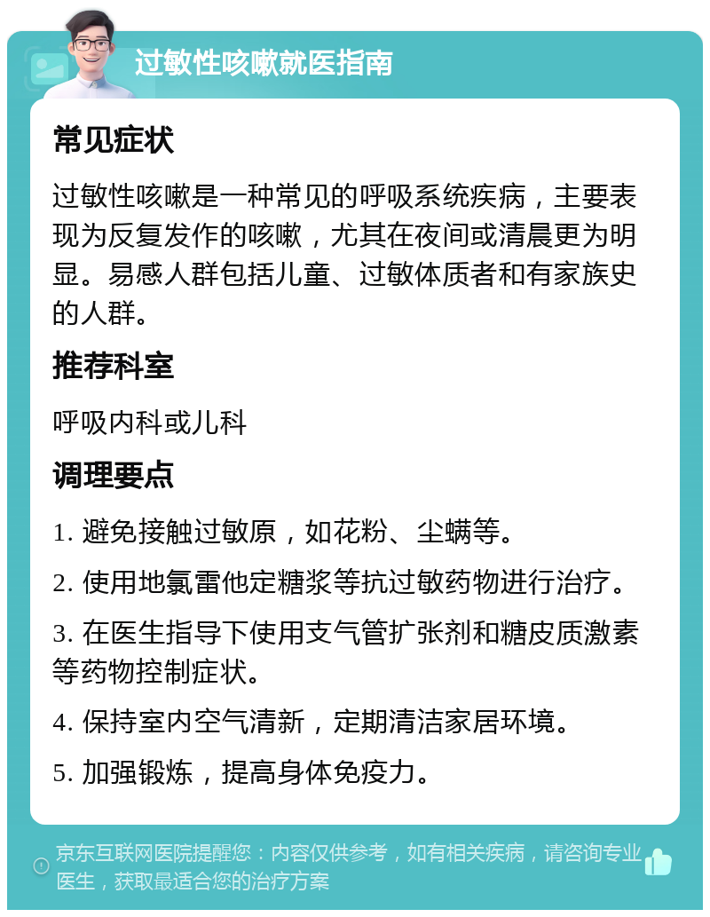 过敏性咳嗽就医指南 常见症状 过敏性咳嗽是一种常见的呼吸系统疾病，主要表现为反复发作的咳嗽，尤其在夜间或清晨更为明显。易感人群包括儿童、过敏体质者和有家族史的人群。 推荐科室 呼吸内科或儿科 调理要点 1. 避免接触过敏原，如花粉、尘螨等。 2. 使用地氯雷他定糖浆等抗过敏药物进行治疗。 3. 在医生指导下使用支气管扩张剂和糖皮质激素等药物控制症状。 4. 保持室内空气清新，定期清洁家居环境。 5. 加强锻炼，提高身体免疫力。