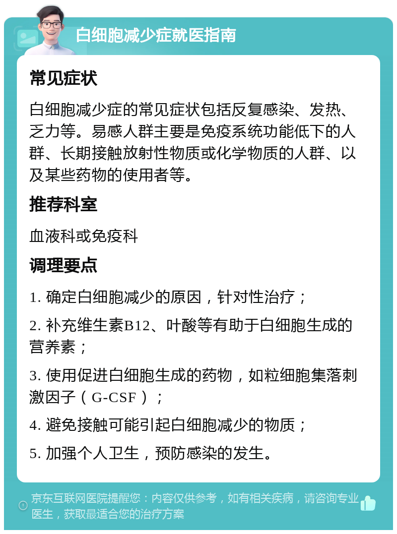 白细胞减少症就医指南 常见症状 白细胞减少症的常见症状包括反复感染、发热、乏力等。易感人群主要是免疫系统功能低下的人群、长期接触放射性物质或化学物质的人群、以及某些药物的使用者等。 推荐科室 血液科或免疫科 调理要点 1. 确定白细胞减少的原因，针对性治疗； 2. 补充维生素B12、叶酸等有助于白细胞生成的营养素； 3. 使用促进白细胞生成的药物，如粒细胞集落刺激因子（G-CSF）； 4. 避免接触可能引起白细胞减少的物质； 5. 加强个人卫生，预防感染的发生。