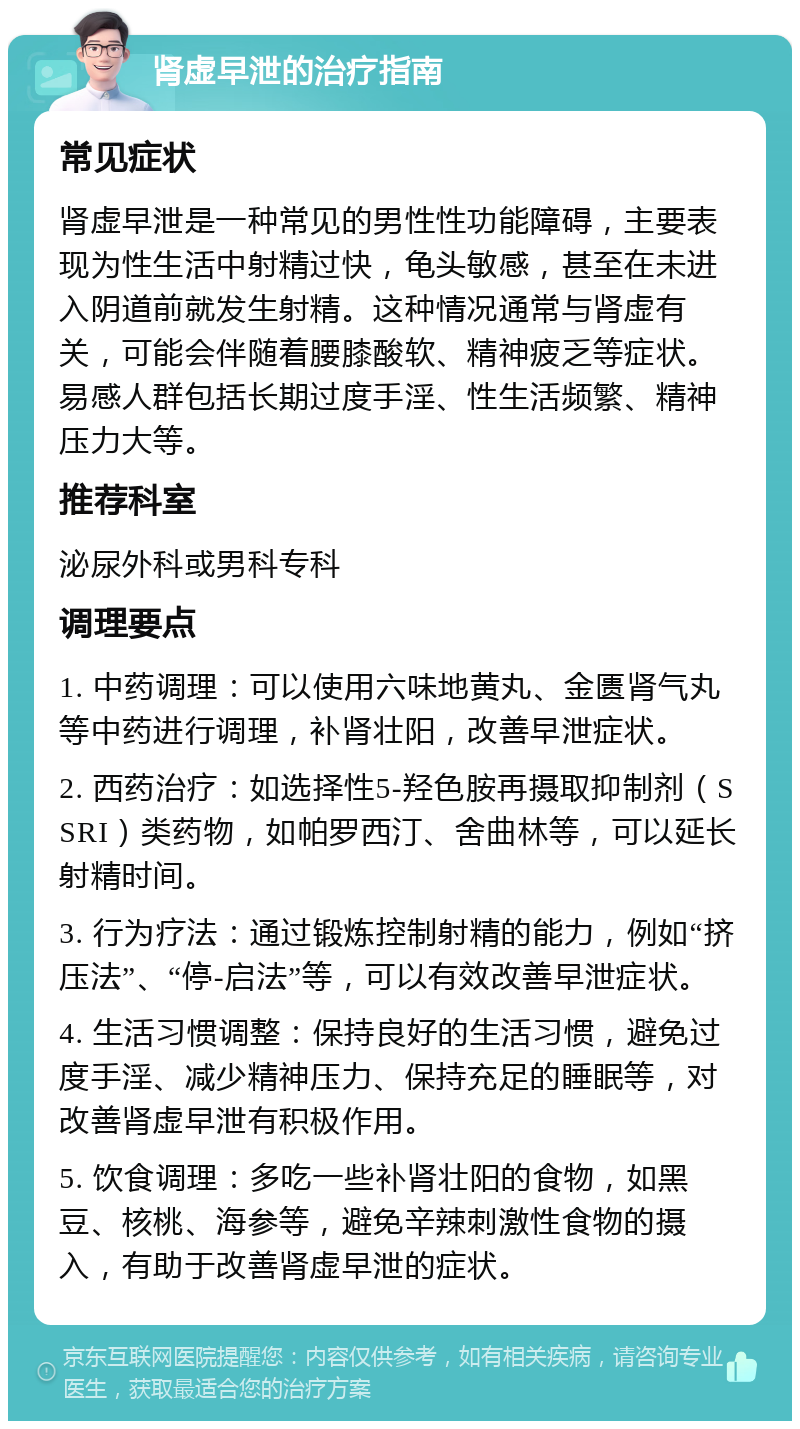 肾虚早泄的治疗指南 常见症状 肾虚早泄是一种常见的男性性功能障碍，主要表现为性生活中射精过快，龟头敏感，甚至在未进入阴道前就发生射精。这种情况通常与肾虚有关，可能会伴随着腰膝酸软、精神疲乏等症状。易感人群包括长期过度手淫、性生活频繁、精神压力大等。 推荐科室 泌尿外科或男科专科 调理要点 1. 中药调理：可以使用六味地黄丸、金匮肾气丸等中药进行调理，补肾壮阳，改善早泄症状。 2. 西药治疗：如选择性5-羟色胺再摄取抑制剂（SSRI）类药物，如帕罗西汀、舍曲林等，可以延长射精时间。 3. 行为疗法：通过锻炼控制射精的能力，例如“挤压法”、“停-启法”等，可以有效改善早泄症状。 4. 生活习惯调整：保持良好的生活习惯，避免过度手淫、减少精神压力、保持充足的睡眠等，对改善肾虚早泄有积极作用。 5. 饮食调理：多吃一些补肾壮阳的食物，如黑豆、核桃、海参等，避免辛辣刺激性食物的摄入，有助于改善肾虚早泄的症状。