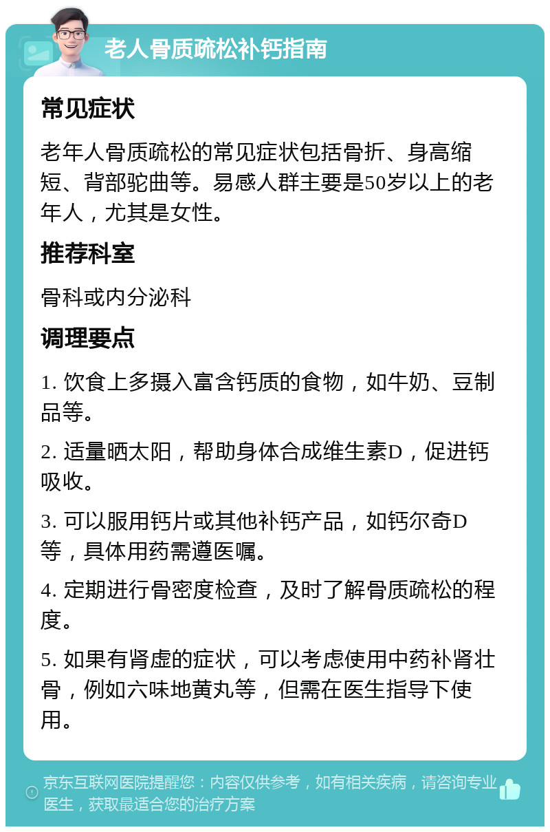 老人骨质疏松补钙指南 常见症状 老年人骨质疏松的常见症状包括骨折、身高缩短、背部驼曲等。易感人群主要是50岁以上的老年人，尤其是女性。 推荐科室 骨科或内分泌科 调理要点 1. 饮食上多摄入富含钙质的食物，如牛奶、豆制品等。 2. 适量晒太阳，帮助身体合成维生素D，促进钙吸收。 3. 可以服用钙片或其他补钙产品，如钙尔奇D等，具体用药需遵医嘱。 4. 定期进行骨密度检查，及时了解骨质疏松的程度。 5. 如果有肾虚的症状，可以考虑使用中药补肾壮骨，例如六味地黄丸等，但需在医生指导下使用。