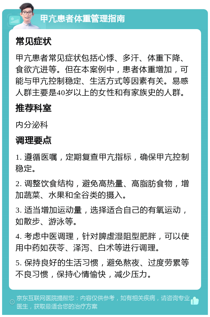 甲亢患者体重管理指南 常见症状 甲亢患者常见症状包括心悸、多汗、体重下降、食欲亢进等。但在本案例中，患者体重增加，可能与甲亢控制稳定、生活方式等因素有关。易感人群主要是40岁以上的女性和有家族史的人群。 推荐科室 内分泌科 调理要点 1. 遵循医嘱，定期复查甲亢指标，确保甲亢控制稳定。 2. 调整饮食结构，避免高热量、高脂肪食物，增加蔬菜、水果和全谷类的摄入。 3. 适当增加运动量，选择适合自己的有氧运动，如散步、游泳等。 4. 考虑中医调理，针对脾虚湿阻型肥胖，可以使用中药如茯苓、泽泻、白术等进行调理。 5. 保持良好的生活习惯，避免熬夜、过度劳累等不良习惯，保持心情愉快，减少压力。