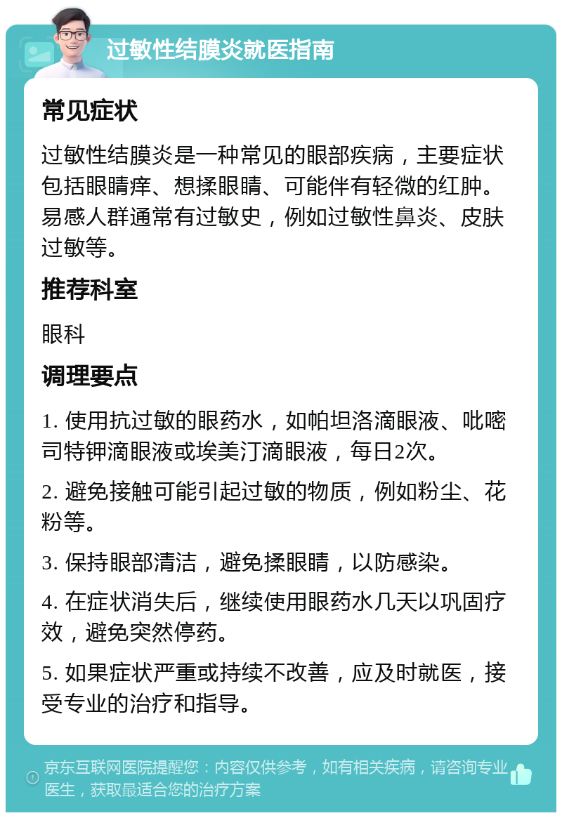 过敏性结膜炎就医指南 常见症状 过敏性结膜炎是一种常见的眼部疾病，主要症状包括眼睛痒、想揉眼睛、可能伴有轻微的红肿。易感人群通常有过敏史，例如过敏性鼻炎、皮肤过敏等。 推荐科室 眼科 调理要点 1. 使用抗过敏的眼药水，如帕坦洛滴眼液、吡嘧司特钾滴眼液或埃美汀滴眼液，每日2次。 2. 避免接触可能引起过敏的物质，例如粉尘、花粉等。 3. 保持眼部清洁，避免揉眼睛，以防感染。 4. 在症状消失后，继续使用眼药水几天以巩固疗效，避免突然停药。 5. 如果症状严重或持续不改善，应及时就医，接受专业的治疗和指导。