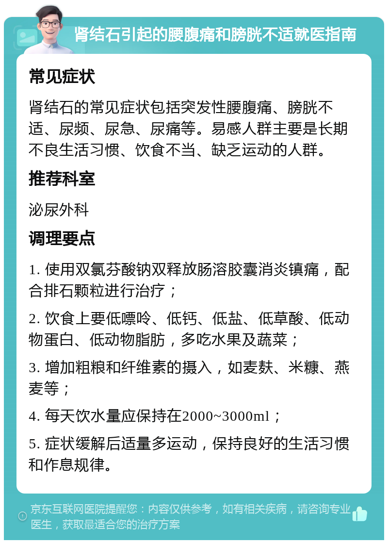 肾结石引起的腰腹痛和膀胱不适就医指南 常见症状 肾结石的常见症状包括突发性腰腹痛、膀胱不适、尿频、尿急、尿痛等。易感人群主要是长期不良生活习惯、饮食不当、缺乏运动的人群。 推荐科室 泌尿外科 调理要点 1. 使用双氯芬酸钠双释放肠溶胶囊消炎镇痛，配合排石颗粒进行治疗； 2. 饮食上要低嘌呤、低钙、低盐、低草酸、低动物蛋白、低动物脂肪，多吃水果及蔬菜； 3. 增加粗粮和纤维素的摄入，如麦麸、米糠、燕麦等； 4. 每天饮水量应保持在2000~3000ml； 5. 症状缓解后适量多运动，保持良好的生活习惯和作息规律。