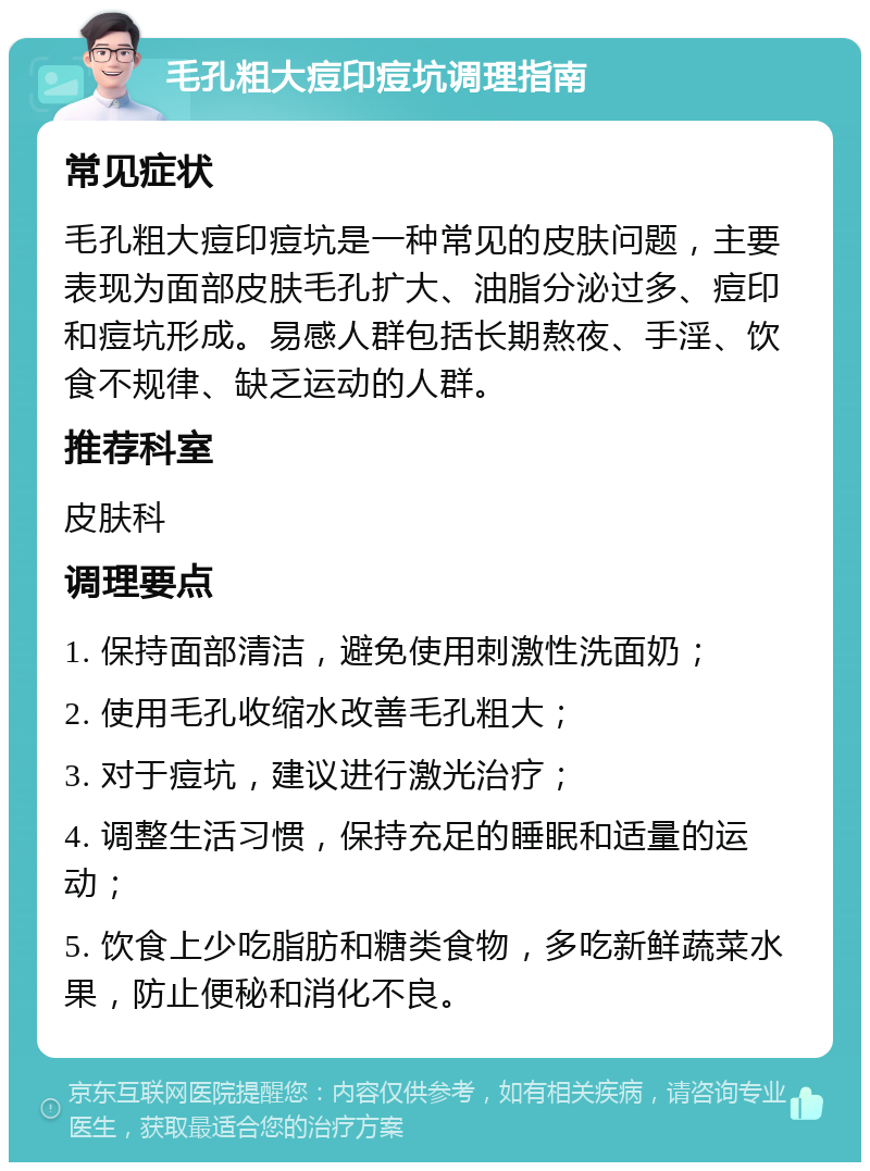 毛孔粗大痘印痘坑调理指南 常见症状 毛孔粗大痘印痘坑是一种常见的皮肤问题，主要表现为面部皮肤毛孔扩大、油脂分泌过多、痘印和痘坑形成。易感人群包括长期熬夜、手淫、饮食不规律、缺乏运动的人群。 推荐科室 皮肤科 调理要点 1. 保持面部清洁，避免使用刺激性洗面奶； 2. 使用毛孔收缩水改善毛孔粗大； 3. 对于痘坑，建议进行激光治疗； 4. 调整生活习惯，保持充足的睡眠和适量的运动； 5. 饮食上少吃脂肪和糖类食物，多吃新鲜蔬菜水果，防止便秘和消化不良。