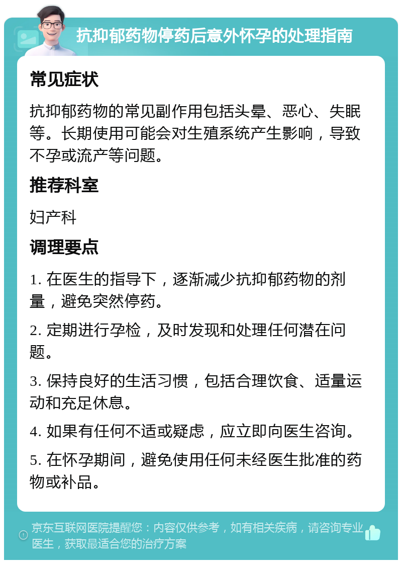 抗抑郁药物停药后意外怀孕的处理指南 常见症状 抗抑郁药物的常见副作用包括头晕、恶心、失眠等。长期使用可能会对生殖系统产生影响，导致不孕或流产等问题。 推荐科室 妇产科 调理要点 1. 在医生的指导下，逐渐减少抗抑郁药物的剂量，避免突然停药。 2. 定期进行孕检，及时发现和处理任何潜在问题。 3. 保持良好的生活习惯，包括合理饮食、适量运动和充足休息。 4. 如果有任何不适或疑虑，应立即向医生咨询。 5. 在怀孕期间，避免使用任何未经医生批准的药物或补品。