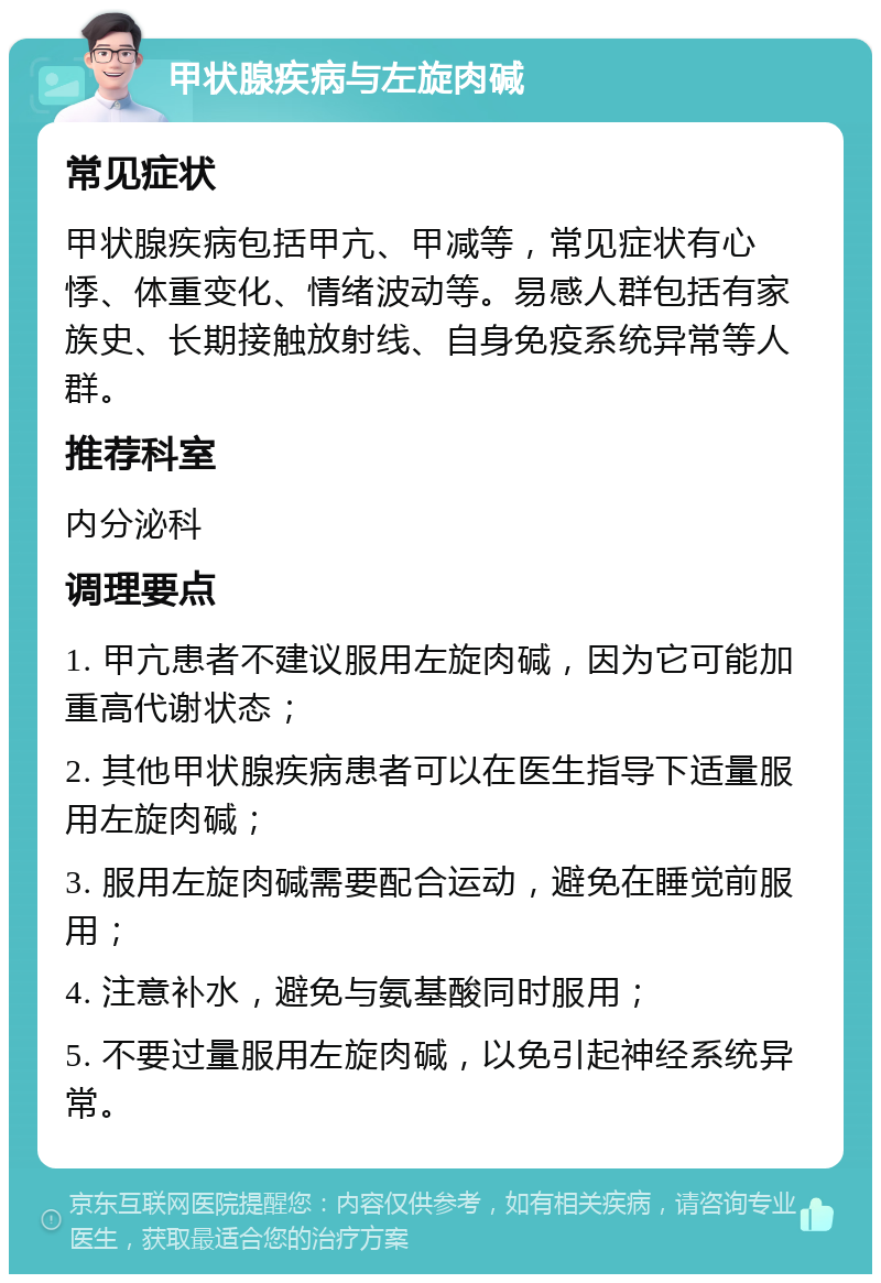 甲状腺疾病与左旋肉碱 常见症状 甲状腺疾病包括甲亢、甲减等，常见症状有心悸、体重变化、情绪波动等。易感人群包括有家族史、长期接触放射线、自身免疫系统异常等人群。 推荐科室 内分泌科 调理要点 1. 甲亢患者不建议服用左旋肉碱，因为它可能加重高代谢状态； 2. 其他甲状腺疾病患者可以在医生指导下适量服用左旋肉碱； 3. 服用左旋肉碱需要配合运动，避免在睡觉前服用； 4. 注意补水，避免与氨基酸同时服用； 5. 不要过量服用左旋肉碱，以免引起神经系统异常。