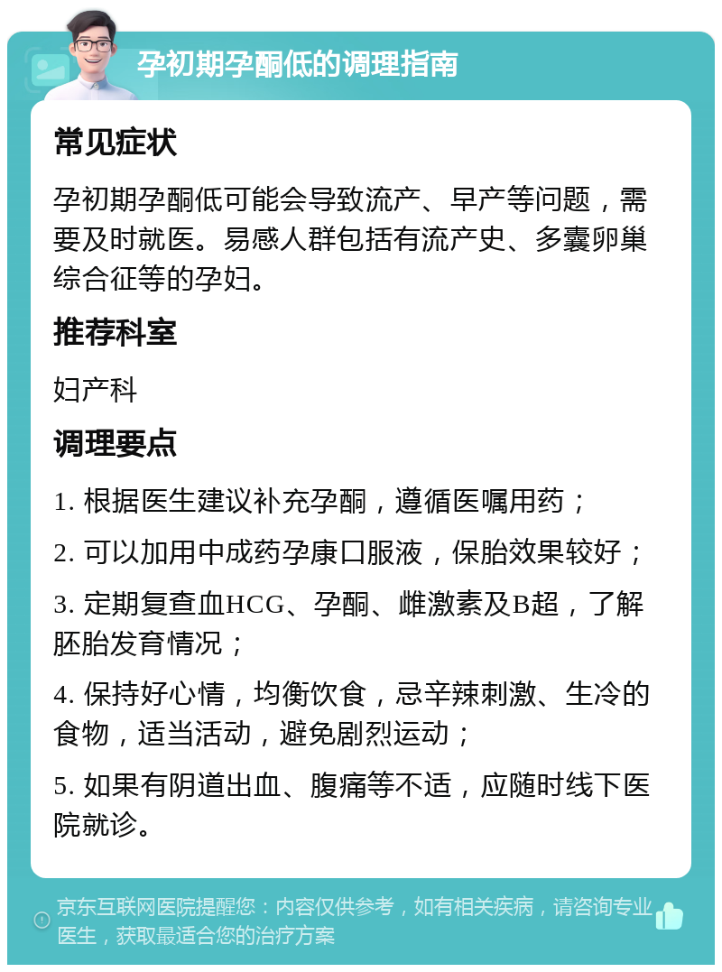 孕初期孕酮低的调理指南 常见症状 孕初期孕酮低可能会导致流产、早产等问题，需要及时就医。易感人群包括有流产史、多囊卵巢综合征等的孕妇。 推荐科室 妇产科 调理要点 1. 根据医生建议补充孕酮，遵循医嘱用药； 2. 可以加用中成药孕康口服液，保胎效果较好； 3. 定期复查血HCG、孕酮、雌激素及B超，了解胚胎发育情况； 4. 保持好心情，均衡饮食，忌辛辣刺激、生冷的食物，适当活动，避免剧烈运动； 5. 如果有阴道出血、腹痛等不适，应随时线下医院就诊。