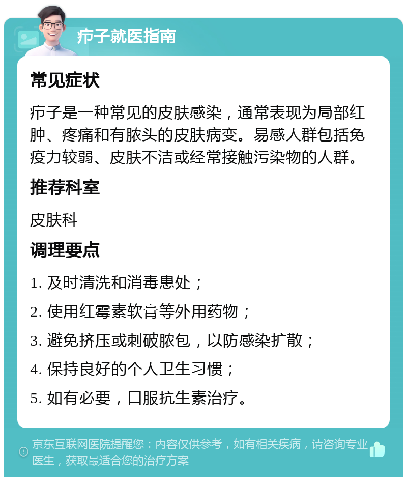 疖子就医指南 常见症状 疖子是一种常见的皮肤感染，通常表现为局部红肿、疼痛和有脓头的皮肤病变。易感人群包括免疫力较弱、皮肤不洁或经常接触污染物的人群。 推荐科室 皮肤科 调理要点 1. 及时清洗和消毒患处； 2. 使用红霉素软膏等外用药物； 3. 避免挤压或刺破脓包，以防感染扩散； 4. 保持良好的个人卫生习惯； 5. 如有必要，口服抗生素治疗。