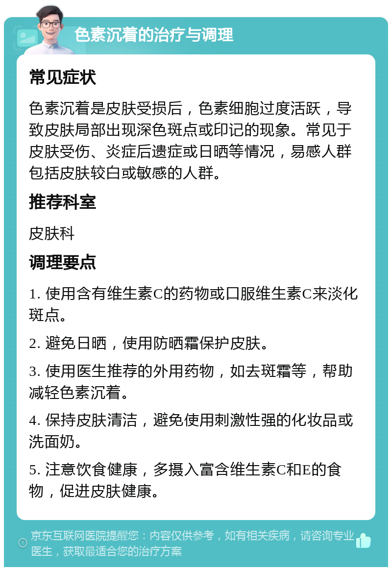 色素沉着的治疗与调理 常见症状 色素沉着是皮肤受损后，色素细胞过度活跃，导致皮肤局部出现深色斑点或印记的现象。常见于皮肤受伤、炎症后遗症或日晒等情况，易感人群包括皮肤较白或敏感的人群。 推荐科室 皮肤科 调理要点 1. 使用含有维生素C的药物或口服维生素C来淡化斑点。 2. 避免日晒，使用防晒霜保护皮肤。 3. 使用医生推荐的外用药物，如去斑霜等，帮助减轻色素沉着。 4. 保持皮肤清洁，避免使用刺激性强的化妆品或洗面奶。 5. 注意饮食健康，多摄入富含维生素C和E的食物，促进皮肤健康。