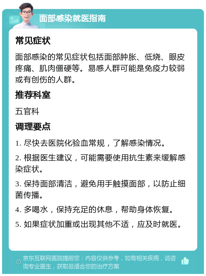 面部感染就医指南 常见症状 面部感染的常见症状包括面部肿胀、低烧、眼皮疼痛、肌肉僵硬等。易感人群可能是免疫力较弱或有创伤的人群。 推荐科室 五官科 调理要点 1. 尽快去医院化验血常规，了解感染情况。 2. 根据医生建议，可能需要使用抗生素来缓解感染症状。 3. 保持面部清洁，避免用手触摸面部，以防止细菌传播。 4. 多喝水，保持充足的休息，帮助身体恢复。 5. 如果症状加重或出现其他不适，应及时就医。