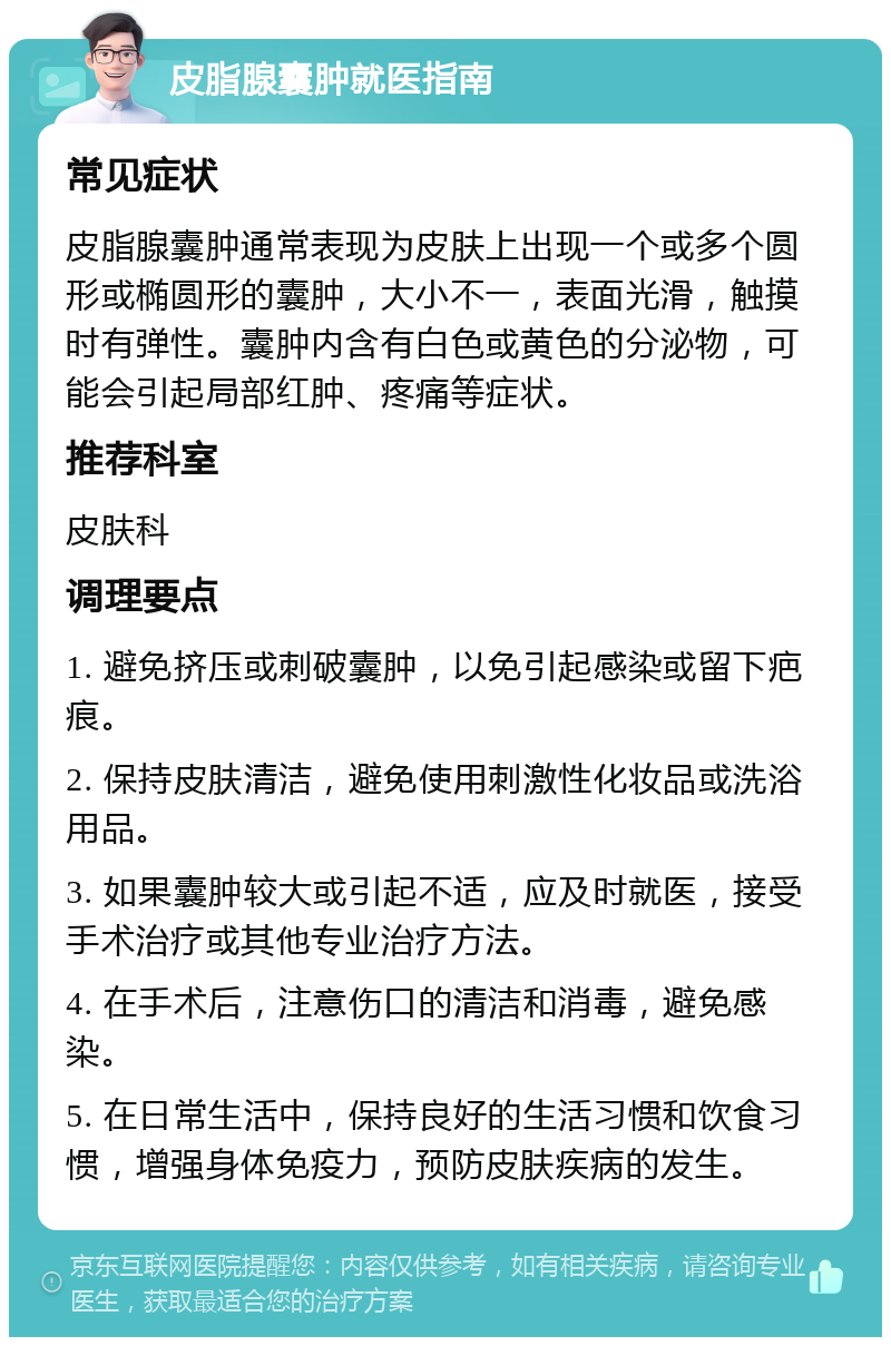 皮脂腺囊肿就医指南 常见症状 皮脂腺囊肿通常表现为皮肤上出现一个或多个圆形或椭圆形的囊肿，大小不一，表面光滑，触摸时有弹性。囊肿内含有白色或黄色的分泌物，可能会引起局部红肿、疼痛等症状。 推荐科室 皮肤科 调理要点 1. 避免挤压或刺破囊肿，以免引起感染或留下疤痕。 2. 保持皮肤清洁，避免使用刺激性化妆品或洗浴用品。 3. 如果囊肿较大或引起不适，应及时就医，接受手术治疗或其他专业治疗方法。 4. 在手术后，注意伤口的清洁和消毒，避免感染。 5. 在日常生活中，保持良好的生活习惯和饮食习惯，增强身体免疫力，预防皮肤疾病的发生。