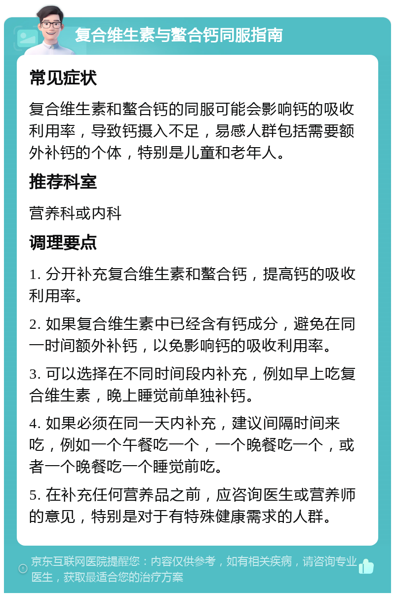 复合维生素与螯合钙同服指南 常见症状 复合维生素和螯合钙的同服可能会影响钙的吸收利用率，导致钙摄入不足，易感人群包括需要额外补钙的个体，特别是儿童和老年人。 推荐科室 营养科或内科 调理要点 1. 分开补充复合维生素和螯合钙，提高钙的吸收利用率。 2. 如果复合维生素中已经含有钙成分，避免在同一时间额外补钙，以免影响钙的吸收利用率。 3. 可以选择在不同时间段内补充，例如早上吃复合维生素，晚上睡觉前单独补钙。 4. 如果必须在同一天内补充，建议间隔时间来吃，例如一个午餐吃一个，一个晚餐吃一个，或者一个晚餐吃一个睡觉前吃。 5. 在补充任何营养品之前，应咨询医生或营养师的意见，特别是对于有特殊健康需求的人群。