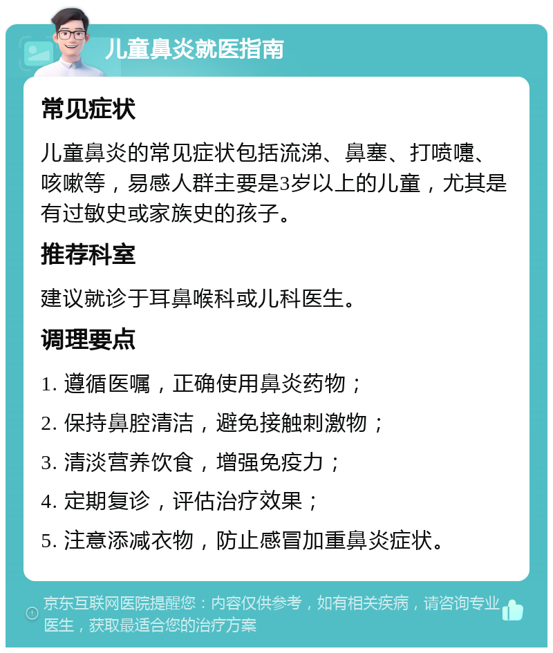 儿童鼻炎就医指南 常见症状 儿童鼻炎的常见症状包括流涕、鼻塞、打喷嚏、咳嗽等，易感人群主要是3岁以上的儿童，尤其是有过敏史或家族史的孩子。 推荐科室 建议就诊于耳鼻喉科或儿科医生。 调理要点 1. 遵循医嘱，正确使用鼻炎药物； 2. 保持鼻腔清洁，避免接触刺激物； 3. 清淡营养饮食，增强免疫力； 4. 定期复诊，评估治疗效果； 5. 注意添减衣物，防止感冒加重鼻炎症状。