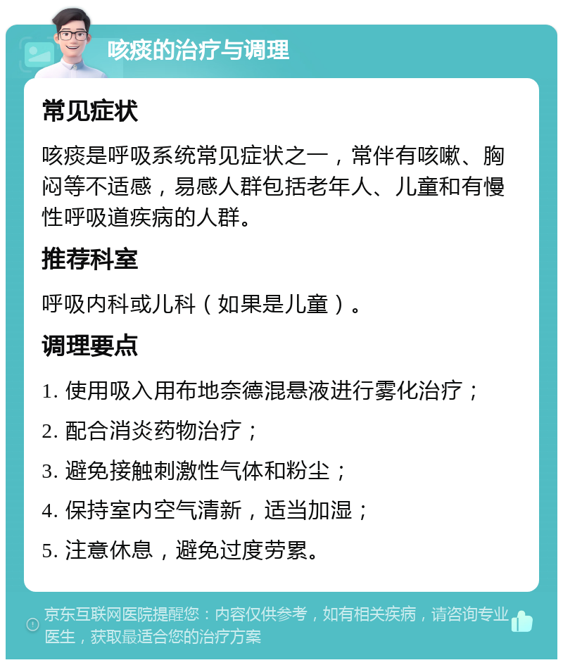 咳痰的治疗与调理 常见症状 咳痰是呼吸系统常见症状之一，常伴有咳嗽、胸闷等不适感，易感人群包括老年人、儿童和有慢性呼吸道疾病的人群。 推荐科室 呼吸内科或儿科（如果是儿童）。 调理要点 1. 使用吸入用布地奈德混悬液进行雾化治疗； 2. 配合消炎药物治疗； 3. 避免接触刺激性气体和粉尘； 4. 保持室内空气清新，适当加湿； 5. 注意休息，避免过度劳累。