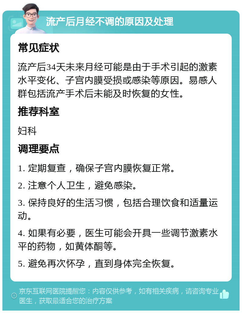 流产后月经不调的原因及处理 常见症状 流产后34天未来月经可能是由于手术引起的激素水平变化、子宫内膜受损或感染等原因。易感人群包括流产手术后未能及时恢复的女性。 推荐科室 妇科 调理要点 1. 定期复查，确保子宫内膜恢复正常。 2. 注意个人卫生，避免感染。 3. 保持良好的生活习惯，包括合理饮食和适量运动。 4. 如果有必要，医生可能会开具一些调节激素水平的药物，如黄体酮等。 5. 避免再次怀孕，直到身体完全恢复。