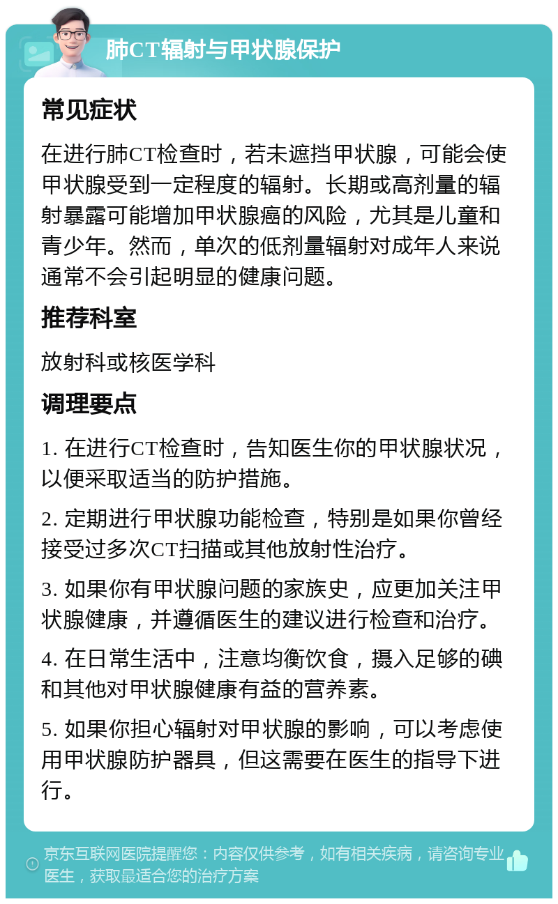 肺CT辐射与甲状腺保护 常见症状 在进行肺CT检查时，若未遮挡甲状腺，可能会使甲状腺受到一定程度的辐射。长期或高剂量的辐射暴露可能增加甲状腺癌的风险，尤其是儿童和青少年。然而，单次的低剂量辐射对成年人来说通常不会引起明显的健康问题。 推荐科室 放射科或核医学科 调理要点 1. 在进行CT检查时，告知医生你的甲状腺状况，以便采取适当的防护措施。 2. 定期进行甲状腺功能检查，特别是如果你曾经接受过多次CT扫描或其他放射性治疗。 3. 如果你有甲状腺问题的家族史，应更加关注甲状腺健康，并遵循医生的建议进行检查和治疗。 4. 在日常生活中，注意均衡饮食，摄入足够的碘和其他对甲状腺健康有益的营养素。 5. 如果你担心辐射对甲状腺的影响，可以考虑使用甲状腺防护器具，但这需要在医生的指导下进行。