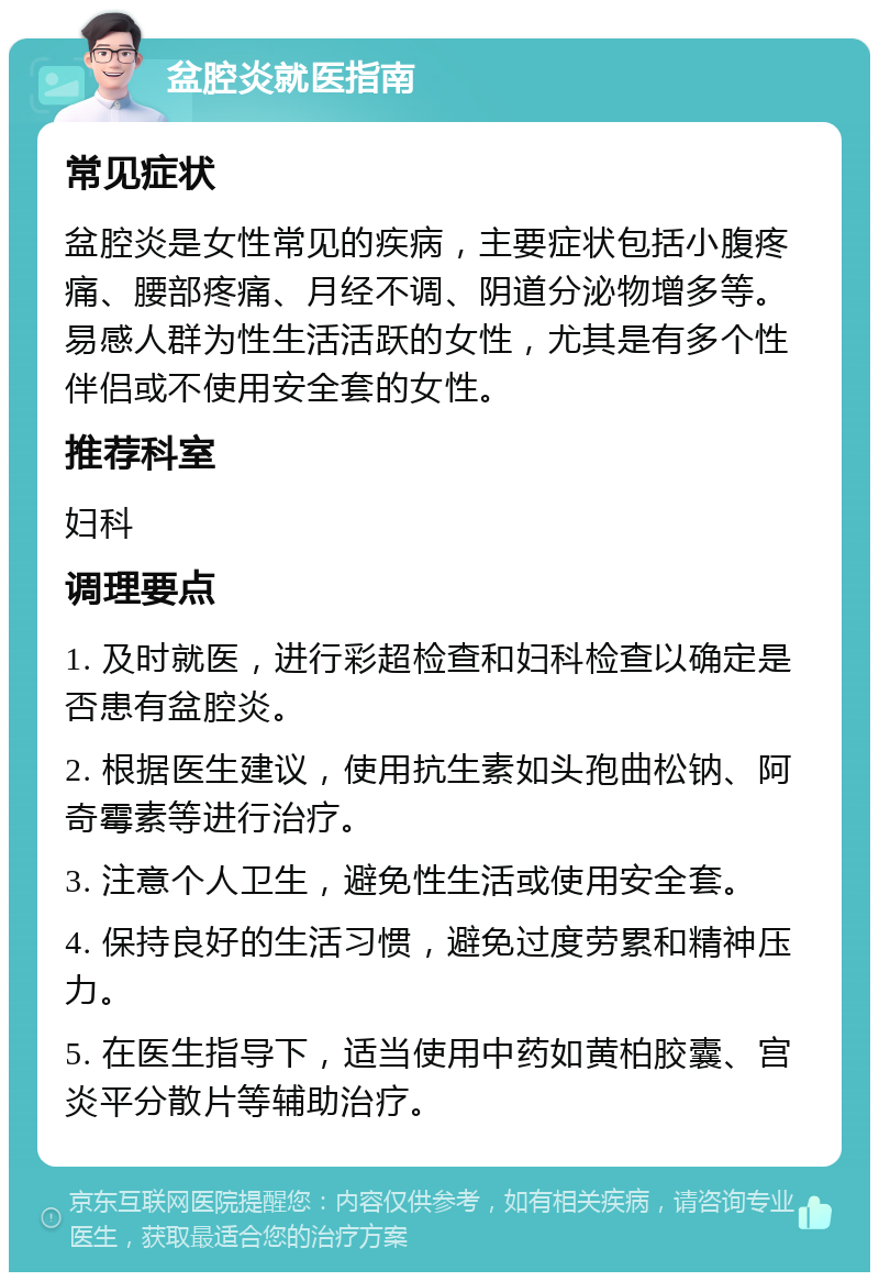 盆腔炎就医指南 常见症状 盆腔炎是女性常见的疾病，主要症状包括小腹疼痛、腰部疼痛、月经不调、阴道分泌物增多等。易感人群为性生活活跃的女性，尤其是有多个性伴侣或不使用安全套的女性。 推荐科室 妇科 调理要点 1. 及时就医，进行彩超检查和妇科检查以确定是否患有盆腔炎。 2. 根据医生建议，使用抗生素如头孢曲松钠、阿奇霉素等进行治疗。 3. 注意个人卫生，避免性生活或使用安全套。 4. 保持良好的生活习惯，避免过度劳累和精神压力。 5. 在医生指导下，适当使用中药如黄柏胶囊、宫炎平分散片等辅助治疗。