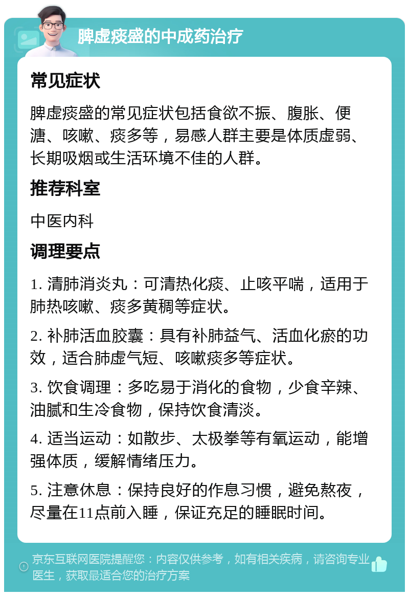 脾虚痰盛的中成药治疗 常见症状 脾虚痰盛的常见症状包括食欲不振、腹胀、便溏、咳嗽、痰多等，易感人群主要是体质虚弱、长期吸烟或生活环境不佳的人群。 推荐科室 中医内科 调理要点 1. 清肺消炎丸：可清热化痰、止咳平喘，适用于肺热咳嗽、痰多黄稠等症状。 2. 补肺活血胶囊：具有补肺益气、活血化瘀的功效，适合肺虚气短、咳嗽痰多等症状。 3. 饮食调理：多吃易于消化的食物，少食辛辣、油腻和生冷食物，保持饮食清淡。 4. 适当运动：如散步、太极拳等有氧运动，能增强体质，缓解情绪压力。 5. 注意休息：保持良好的作息习惯，避免熬夜，尽量在11点前入睡，保证充足的睡眠时间。