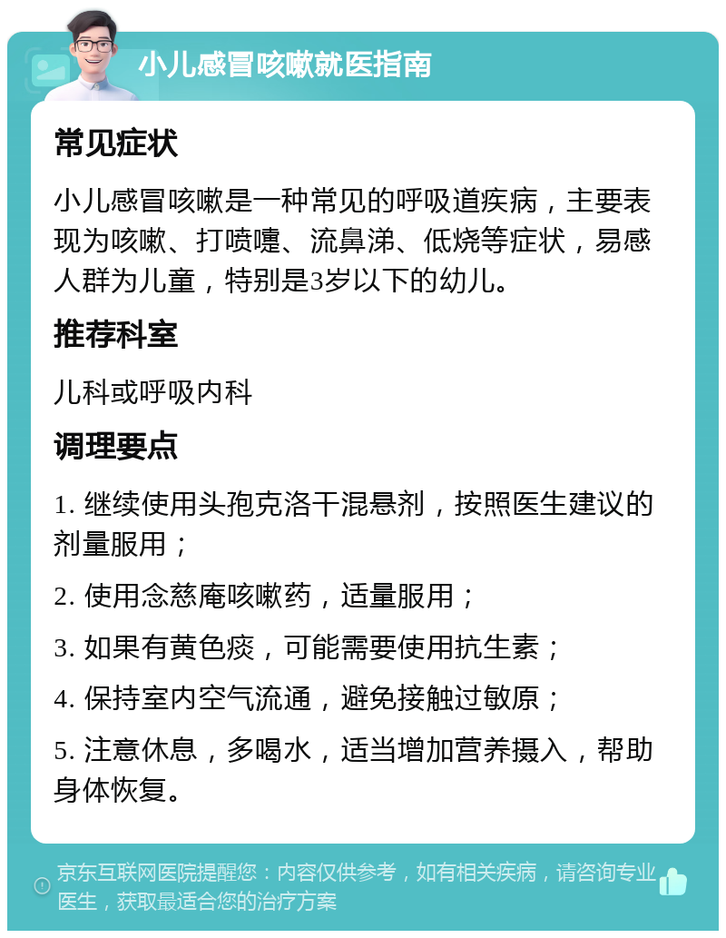 小儿感冒咳嗽就医指南 常见症状 小儿感冒咳嗽是一种常见的呼吸道疾病，主要表现为咳嗽、打喷嚏、流鼻涕、低烧等症状，易感人群为儿童，特别是3岁以下的幼儿。 推荐科室 儿科或呼吸内科 调理要点 1. 继续使用头孢克洛干混悬剂，按照医生建议的剂量服用； 2. 使用念慈庵咳嗽药，适量服用； 3. 如果有黄色痰，可能需要使用抗生素； 4. 保持室内空气流通，避免接触过敏原； 5. 注意休息，多喝水，适当增加营养摄入，帮助身体恢复。