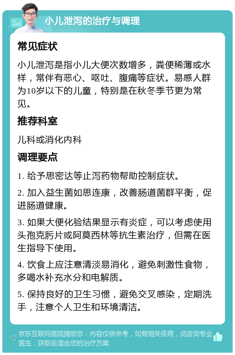 小儿泄泻的治疗与调理 常见症状 小儿泄泻是指小儿大便次数增多，粪便稀薄或水样，常伴有恶心、呕吐、腹痛等症状。易感人群为10岁以下的儿童，特别是在秋冬季节更为常见。 推荐科室 儿科或消化内科 调理要点 1. 给予思密达等止泻药物帮助控制症状。 2. 加入益生菌如思连康，改善肠道菌群平衡，促进肠道健康。 3. 如果大便化验结果显示有炎症，可以考虑使用头孢克肟片或阿莫西林等抗生素治疗，但需在医生指导下使用。 4. 饮食上应注意清淡易消化，避免刺激性食物，多喝水补充水分和电解质。 5. 保持良好的卫生习惯，避免交叉感染，定期洗手，注意个人卫生和环境清洁。