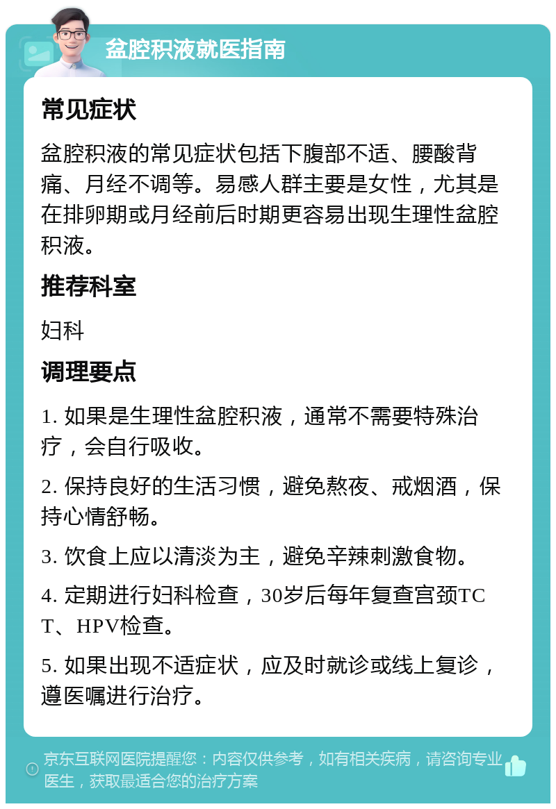 盆腔积液就医指南 常见症状 盆腔积液的常见症状包括下腹部不适、腰酸背痛、月经不调等。易感人群主要是女性，尤其是在排卵期或月经前后时期更容易出现生理性盆腔积液。 推荐科室 妇科 调理要点 1. 如果是生理性盆腔积液，通常不需要特殊治疗，会自行吸收。 2. 保持良好的生活习惯，避免熬夜、戒烟酒，保持心情舒畅。 3. 饮食上应以清淡为主，避免辛辣刺激食物。 4. 定期进行妇科检查，30岁后每年复查宫颈TCT、HPV检查。 5. 如果出现不适症状，应及时就诊或线上复诊，遵医嘱进行治疗。