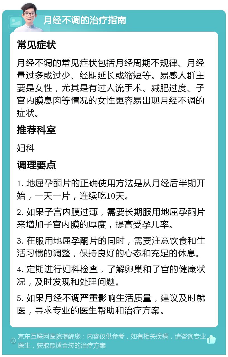 月经不调的治疗指南 常见症状 月经不调的常见症状包括月经周期不规律、月经量过多或过少、经期延长或缩短等。易感人群主要是女性，尤其是有过人流手术、减肥过度、子宫内膜息肉等情况的女性更容易出现月经不调的症状。 推荐科室 妇科 调理要点 1. 地屈孕酮片的正确使用方法是从月经后半期开始，一天一片，连续吃10天。 2. 如果子宫内膜过薄，需要长期服用地屈孕酮片来增加子宫内膜的厚度，提高受孕几率。 3. 在服用地屈孕酮片的同时，需要注意饮食和生活习惯的调整，保持良好的心态和充足的休息。 4. 定期进行妇科检查，了解卵巢和子宫的健康状况，及时发现和处理问题。 5. 如果月经不调严重影响生活质量，建议及时就医，寻求专业的医生帮助和治疗方案。