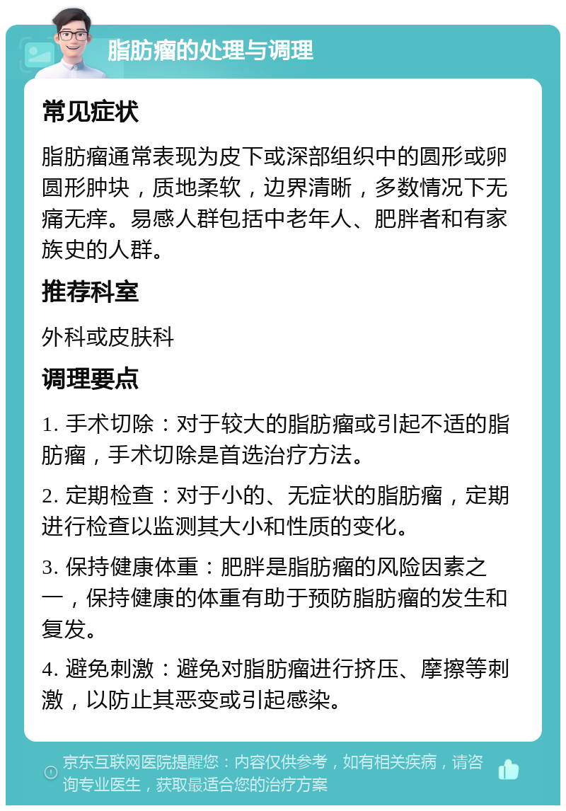 脂肪瘤的处理与调理 常见症状 脂肪瘤通常表现为皮下或深部组织中的圆形或卵圆形肿块，质地柔软，边界清晰，多数情况下无痛无痒。易感人群包括中老年人、肥胖者和有家族史的人群。 推荐科室 外科或皮肤科 调理要点 1. 手术切除：对于较大的脂肪瘤或引起不适的脂肪瘤，手术切除是首选治疗方法。 2. 定期检查：对于小的、无症状的脂肪瘤，定期进行检查以监测其大小和性质的变化。 3. 保持健康体重：肥胖是脂肪瘤的风险因素之一，保持健康的体重有助于预防脂肪瘤的发生和复发。 4. 避免刺激：避免对脂肪瘤进行挤压、摩擦等刺激，以防止其恶变或引起感染。