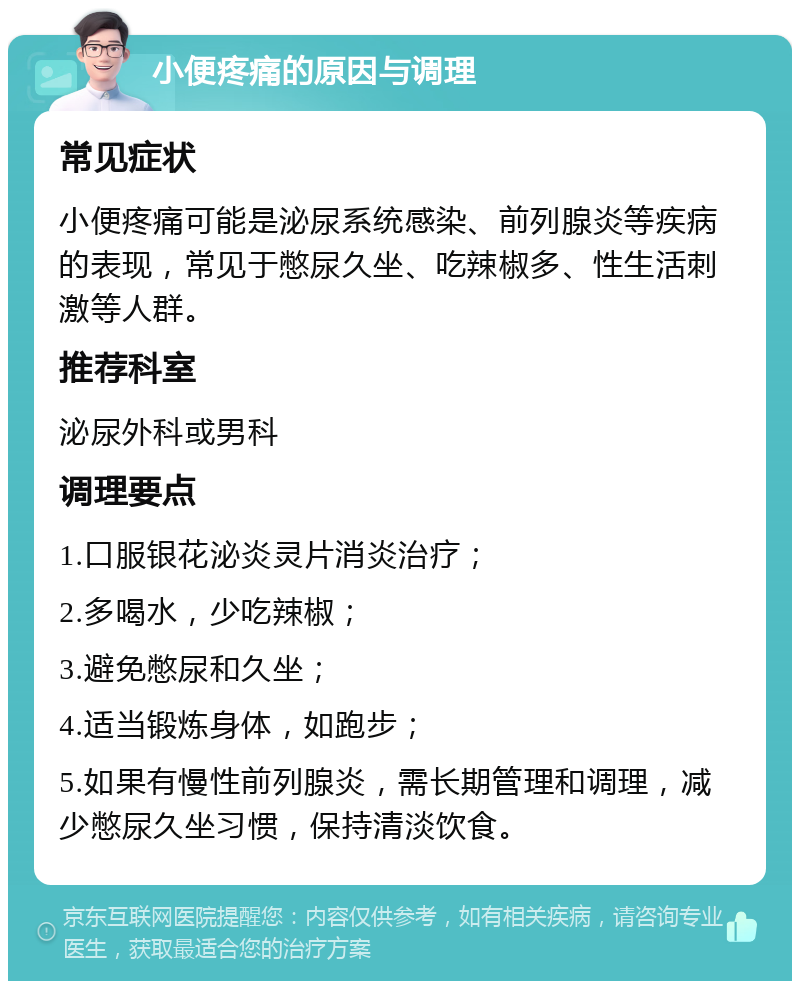 小便疼痛的原因与调理 常见症状 小便疼痛可能是泌尿系统感染、前列腺炎等疾病的表现，常见于憋尿久坐、吃辣椒多、性生活刺激等人群。 推荐科室 泌尿外科或男科 调理要点 1.口服银花泌炎灵片消炎治疗； 2.多喝水，少吃辣椒； 3.避免憋尿和久坐； 4.适当锻炼身体，如跑步； 5.如果有慢性前列腺炎，需长期管理和调理，减少憋尿久坐习惯，保持清淡饮食。