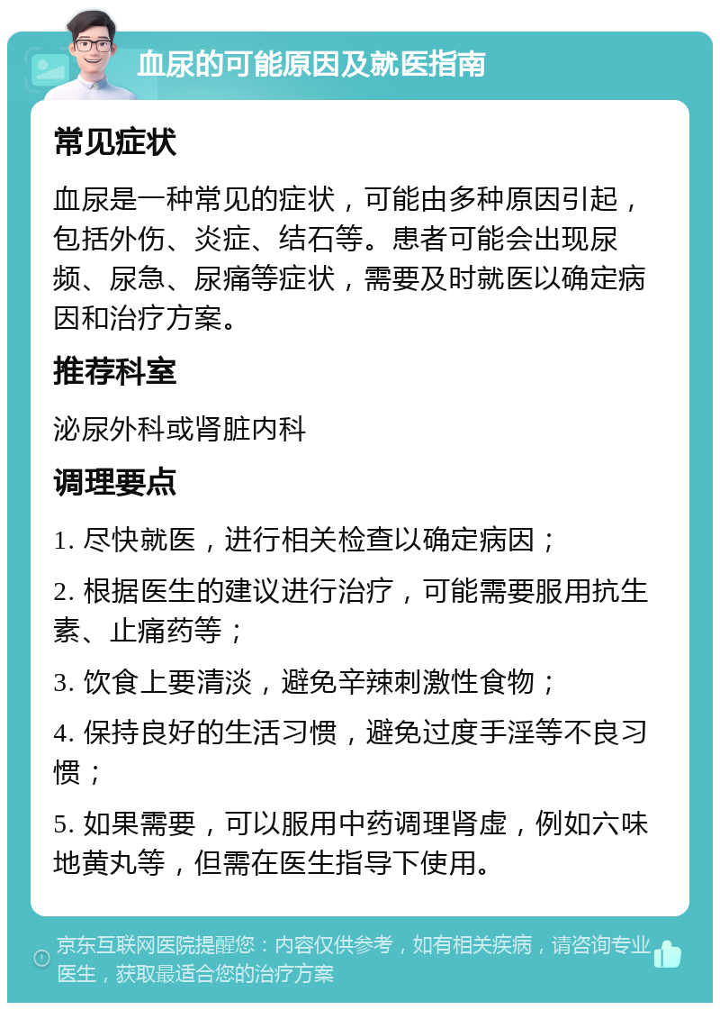 血尿的可能原因及就医指南 常见症状 血尿是一种常见的症状，可能由多种原因引起，包括外伤、炎症、结石等。患者可能会出现尿频、尿急、尿痛等症状，需要及时就医以确定病因和治疗方案。 推荐科室 泌尿外科或肾脏内科 调理要点 1. 尽快就医，进行相关检查以确定病因； 2. 根据医生的建议进行治疗，可能需要服用抗生素、止痛药等； 3. 饮食上要清淡，避免辛辣刺激性食物； 4. 保持良好的生活习惯，避免过度手淫等不良习惯； 5. 如果需要，可以服用中药调理肾虚，例如六味地黄丸等，但需在医生指导下使用。