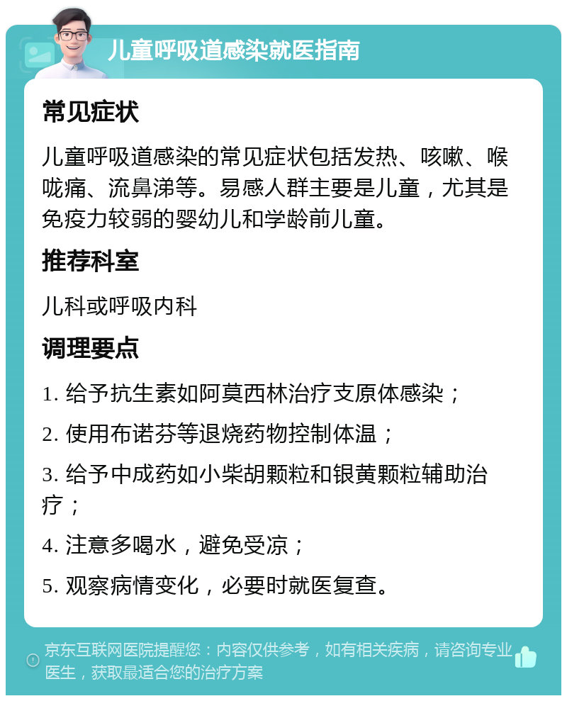 儿童呼吸道感染就医指南 常见症状 儿童呼吸道感染的常见症状包括发热、咳嗽、喉咙痛、流鼻涕等。易感人群主要是儿童，尤其是免疫力较弱的婴幼儿和学龄前儿童。 推荐科室 儿科或呼吸内科 调理要点 1. 给予抗生素如阿莫西林治疗支原体感染； 2. 使用布诺芬等退烧药物控制体温； 3. 给予中成药如小柴胡颗粒和银黄颗粒辅助治疗； 4. 注意多喝水，避免受凉； 5. 观察病情变化，必要时就医复查。