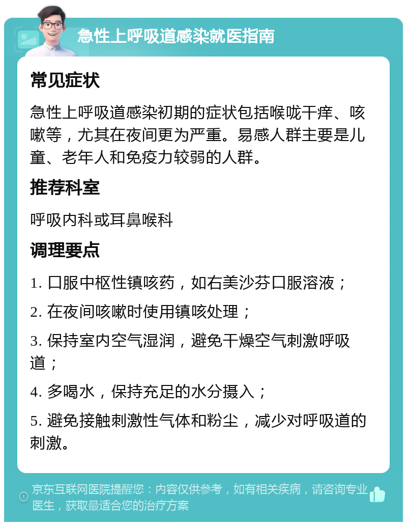 急性上呼吸道感染就医指南 常见症状 急性上呼吸道感染初期的症状包括喉咙干痒、咳嗽等，尤其在夜间更为严重。易感人群主要是儿童、老年人和免疫力较弱的人群。 推荐科室 呼吸内科或耳鼻喉科 调理要点 1. 口服中枢性镇咳药，如右美沙芬口服溶液； 2. 在夜间咳嗽时使用镇咳处理； 3. 保持室内空气湿润，避免干燥空气刺激呼吸道； 4. 多喝水，保持充足的水分摄入； 5. 避免接触刺激性气体和粉尘，减少对呼吸道的刺激。