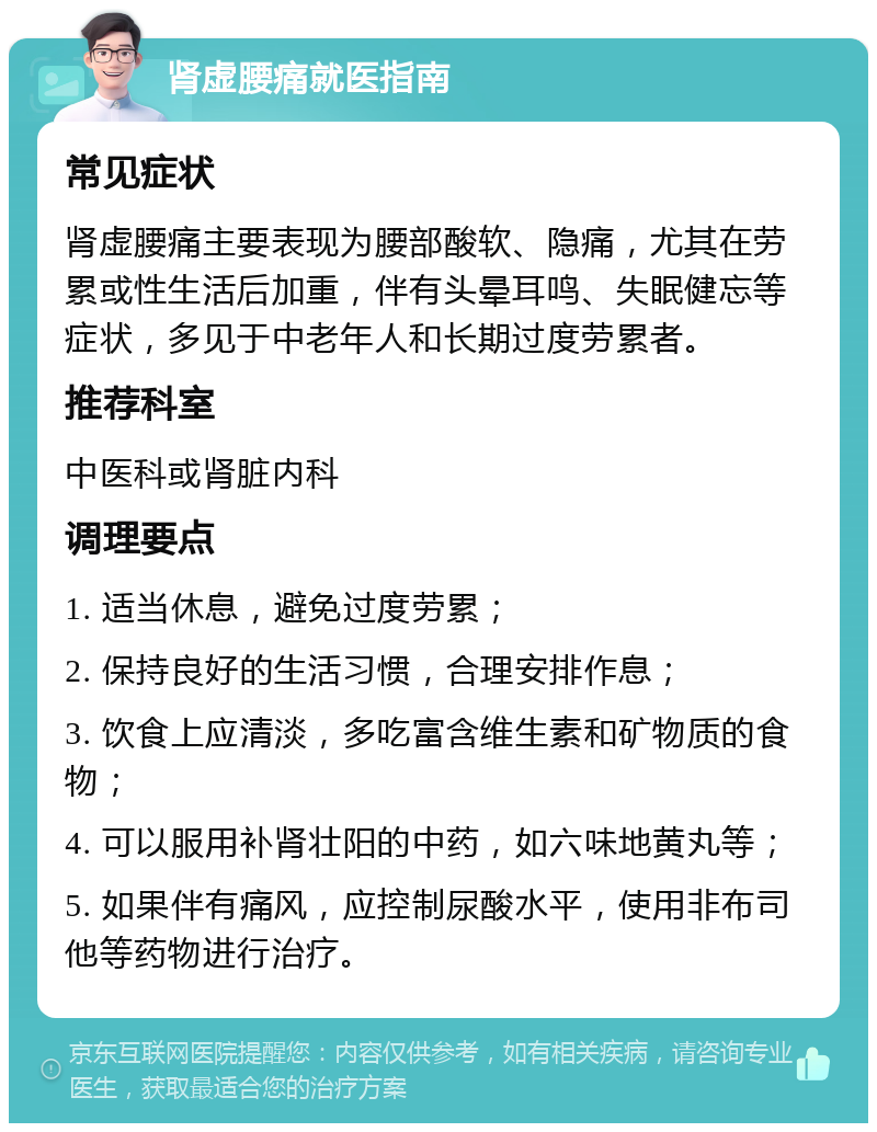 肾虚腰痛就医指南 常见症状 肾虚腰痛主要表现为腰部酸软、隐痛，尤其在劳累或性生活后加重，伴有头晕耳鸣、失眠健忘等症状，多见于中老年人和长期过度劳累者。 推荐科室 中医科或肾脏内科 调理要点 1. 适当休息，避免过度劳累； 2. 保持良好的生活习惯，合理安排作息； 3. 饮食上应清淡，多吃富含维生素和矿物质的食物； 4. 可以服用补肾壮阳的中药，如六味地黄丸等； 5. 如果伴有痛风，应控制尿酸水平，使用非布司他等药物进行治疗。