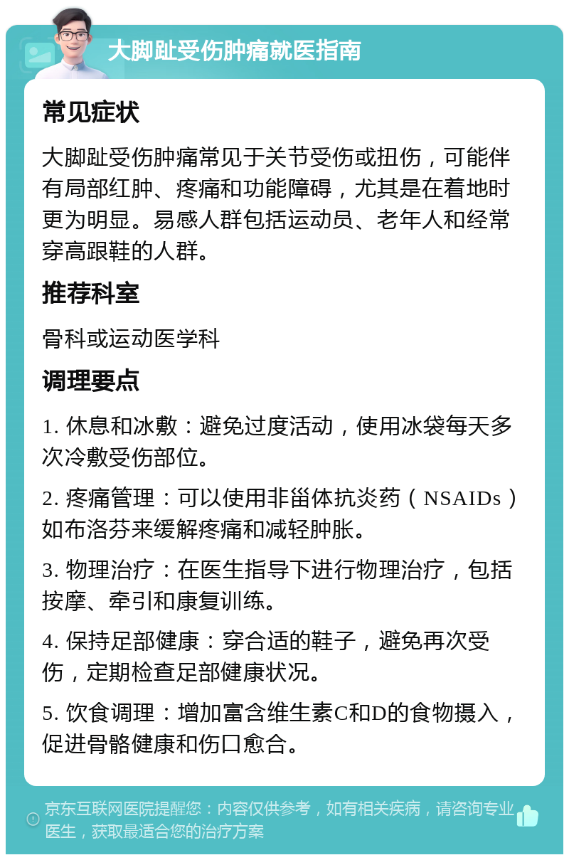 大脚趾受伤肿痛就医指南 常见症状 大脚趾受伤肿痛常见于关节受伤或扭伤，可能伴有局部红肿、疼痛和功能障碍，尤其是在着地时更为明显。易感人群包括运动员、老年人和经常穿高跟鞋的人群。 推荐科室 骨科或运动医学科 调理要点 1. 休息和冰敷：避免过度活动，使用冰袋每天多次冷敷受伤部位。 2. 疼痛管理：可以使用非甾体抗炎药（NSAIDs）如布洛芬来缓解疼痛和减轻肿胀。 3. 物理治疗：在医生指导下进行物理治疗，包括按摩、牵引和康复训练。 4. 保持足部健康：穿合适的鞋子，避免再次受伤，定期检查足部健康状况。 5. 饮食调理：增加富含维生素C和D的食物摄入，促进骨骼健康和伤口愈合。