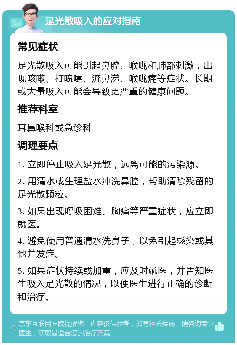 足光散吸入的应对指南 常见症状 足光散吸入可能引起鼻腔、喉咙和肺部刺激，出现咳嗽、打喷嚏、流鼻涕、喉咙痛等症状。长期或大量吸入可能会导致更严重的健康问题。 推荐科室 耳鼻喉科或急诊科 调理要点 1. 立即停止吸入足光散，远离可能的污染源。 2. 用清水或生理盐水冲洗鼻腔，帮助清除残留的足光散颗粒。 3. 如果出现呼吸困难、胸痛等严重症状，应立即就医。 4. 避免使用普通清水洗鼻子，以免引起感染或其他并发症。 5. 如果症状持续或加重，应及时就医，并告知医生吸入足光散的情况，以便医生进行正确的诊断和治疗。