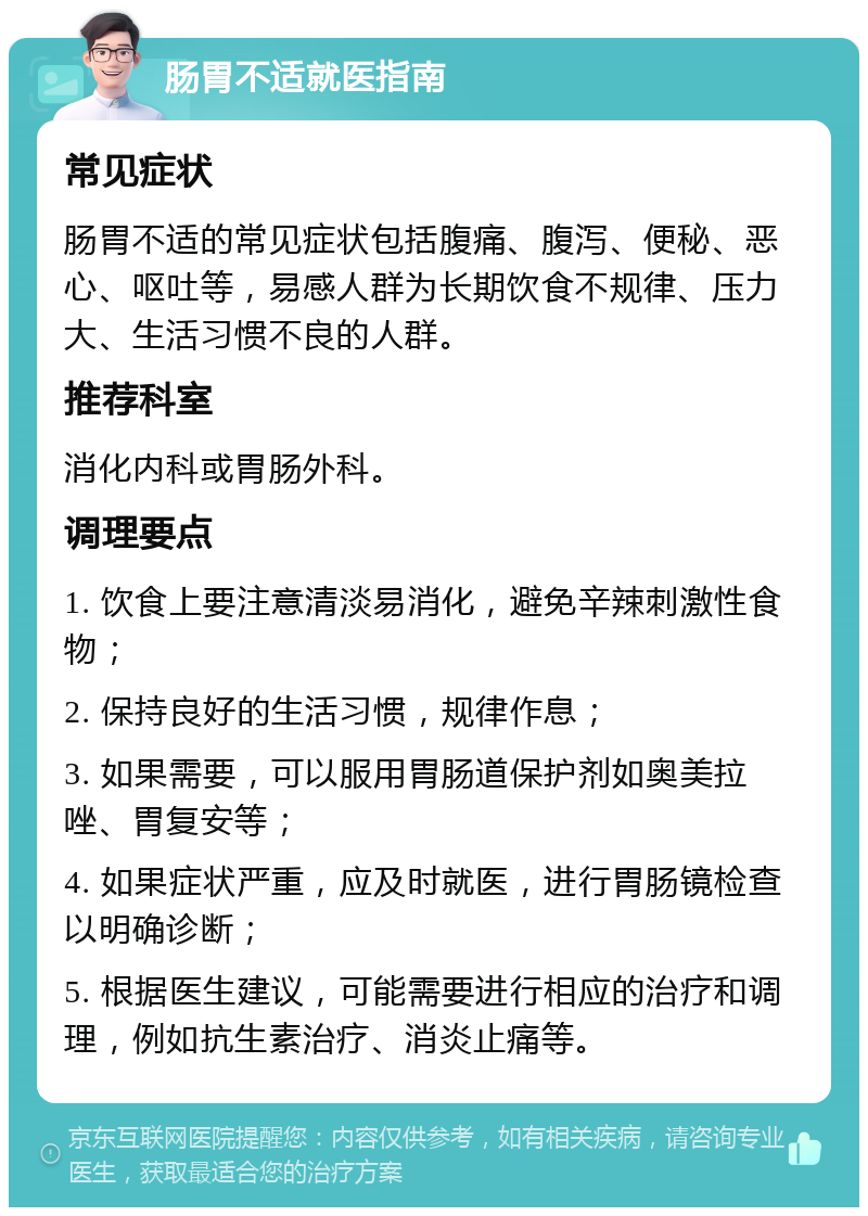 肠胃不适就医指南 常见症状 肠胃不适的常见症状包括腹痛、腹泻、便秘、恶心、呕吐等，易感人群为长期饮食不规律、压力大、生活习惯不良的人群。 推荐科室 消化内科或胃肠外科。 调理要点 1. 饮食上要注意清淡易消化，避免辛辣刺激性食物； 2. 保持良好的生活习惯，规律作息； 3. 如果需要，可以服用胃肠道保护剂如奥美拉唑、胃复安等； 4. 如果症状严重，应及时就医，进行胃肠镜检查以明确诊断； 5. 根据医生建议，可能需要进行相应的治疗和调理，例如抗生素治疗、消炎止痛等。