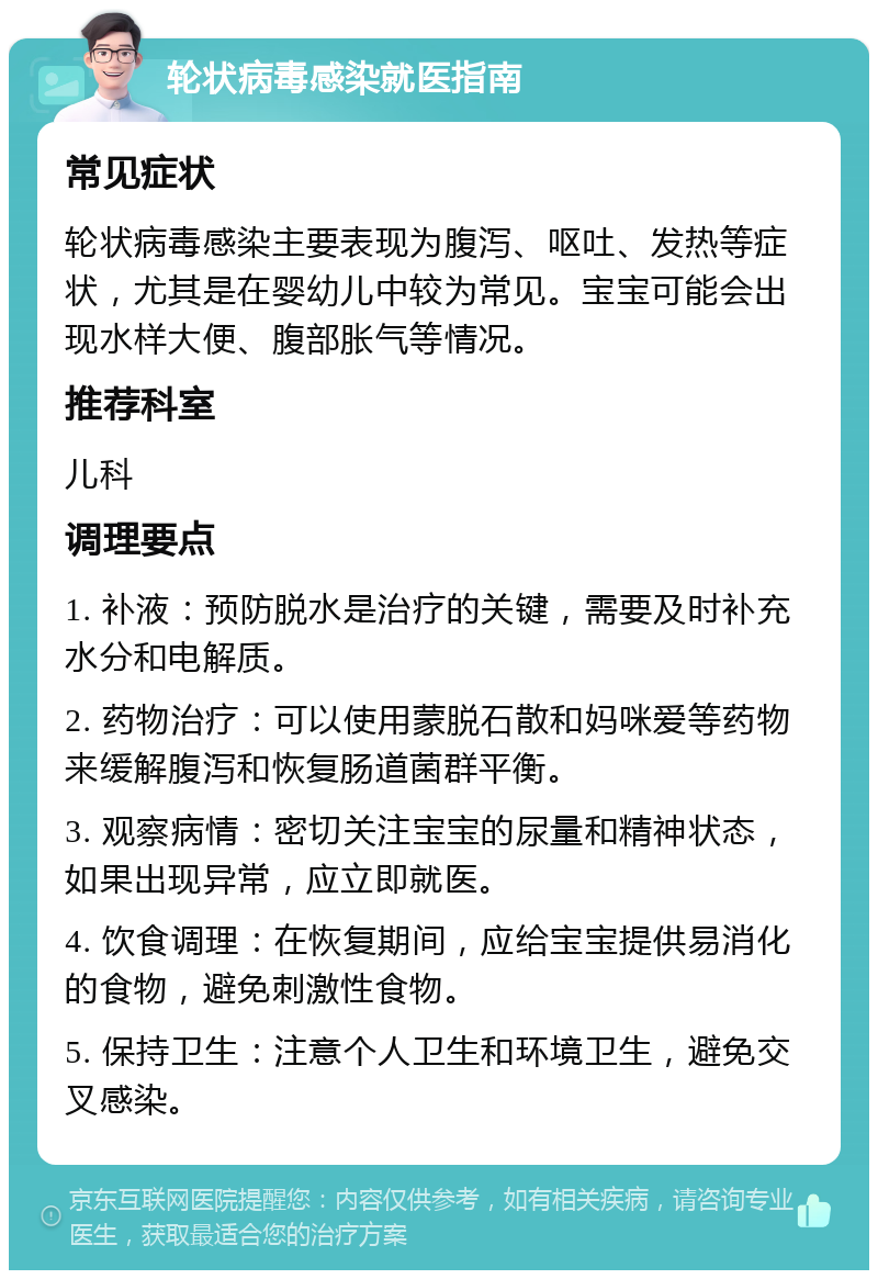 轮状病毒感染就医指南 常见症状 轮状病毒感染主要表现为腹泻、呕吐、发热等症状，尤其是在婴幼儿中较为常见。宝宝可能会出现水样大便、腹部胀气等情况。 推荐科室 儿科 调理要点 1. 补液：预防脱水是治疗的关键，需要及时补充水分和电解质。 2. 药物治疗：可以使用蒙脱石散和妈咪爱等药物来缓解腹泻和恢复肠道菌群平衡。 3. 观察病情：密切关注宝宝的尿量和精神状态，如果出现异常，应立即就医。 4. 饮食调理：在恢复期间，应给宝宝提供易消化的食物，避免刺激性食物。 5. 保持卫生：注意个人卫生和环境卫生，避免交叉感染。