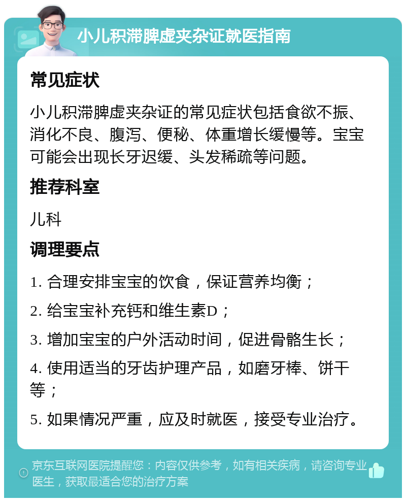 小儿积滞脾虚夹杂证就医指南 常见症状 小儿积滞脾虚夹杂证的常见症状包括食欲不振、消化不良、腹泻、便秘、体重增长缓慢等。宝宝可能会出现长牙迟缓、头发稀疏等问题。 推荐科室 儿科 调理要点 1. 合理安排宝宝的饮食，保证营养均衡； 2. 给宝宝补充钙和维生素D； 3. 增加宝宝的户外活动时间，促进骨骼生长； 4. 使用适当的牙齿护理产品，如磨牙棒、饼干等； 5. 如果情况严重，应及时就医，接受专业治疗。