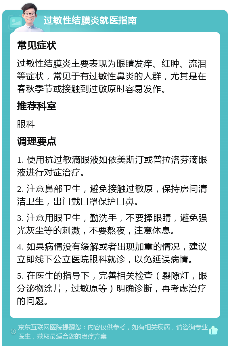 过敏性结膜炎就医指南 常见症状 过敏性结膜炎主要表现为眼睛发痒、红肿、流泪等症状，常见于有过敏性鼻炎的人群，尤其是在春秋季节或接触到过敏原时容易发作。 推荐科室 眼科 调理要点 1. 使用抗过敏滴眼液如依美斯汀或普拉洛芬滴眼液进行对症治疗。 2. 注意鼻部卫生，避免接触过敏原，保持房间清洁卫生，出门戴口罩保护口鼻。 3. 注意用眼卫生，勤洗手，不要揉眼睛，避免强光灰尘等的刺激，不要熬夜，注意休息。 4. 如果病情没有缓解或者出现加重的情况，建议立即线下公立医院眼科就诊，以免延误病情。 5. 在医生的指导下，完善相关检查（裂隙灯，眼分泌物涂片，过敏原等）明确诊断，再考虑治疗的问题。