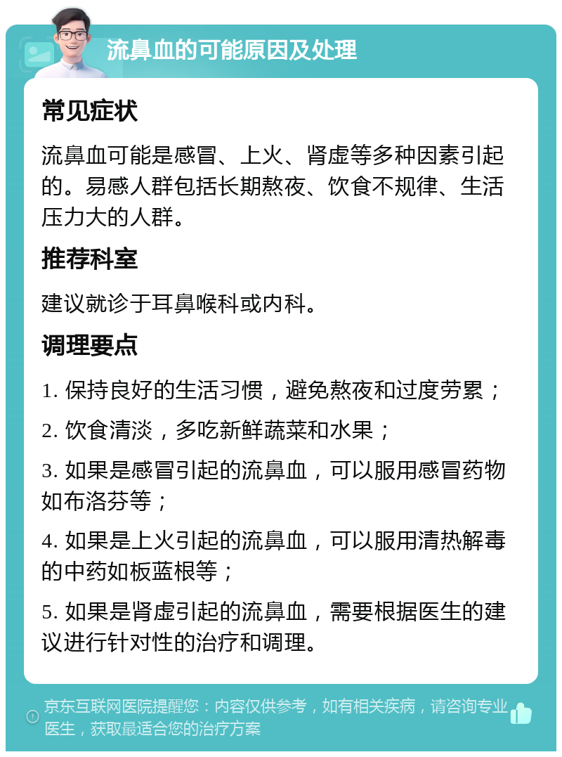 流鼻血的可能原因及处理 常见症状 流鼻血可能是感冒、上火、肾虚等多种因素引起的。易感人群包括长期熬夜、饮食不规律、生活压力大的人群。 推荐科室 建议就诊于耳鼻喉科或内科。 调理要点 1. 保持良好的生活习惯，避免熬夜和过度劳累； 2. 饮食清淡，多吃新鲜蔬菜和水果； 3. 如果是感冒引起的流鼻血，可以服用感冒药物如布洛芬等； 4. 如果是上火引起的流鼻血，可以服用清热解毒的中药如板蓝根等； 5. 如果是肾虚引起的流鼻血，需要根据医生的建议进行针对性的治疗和调理。