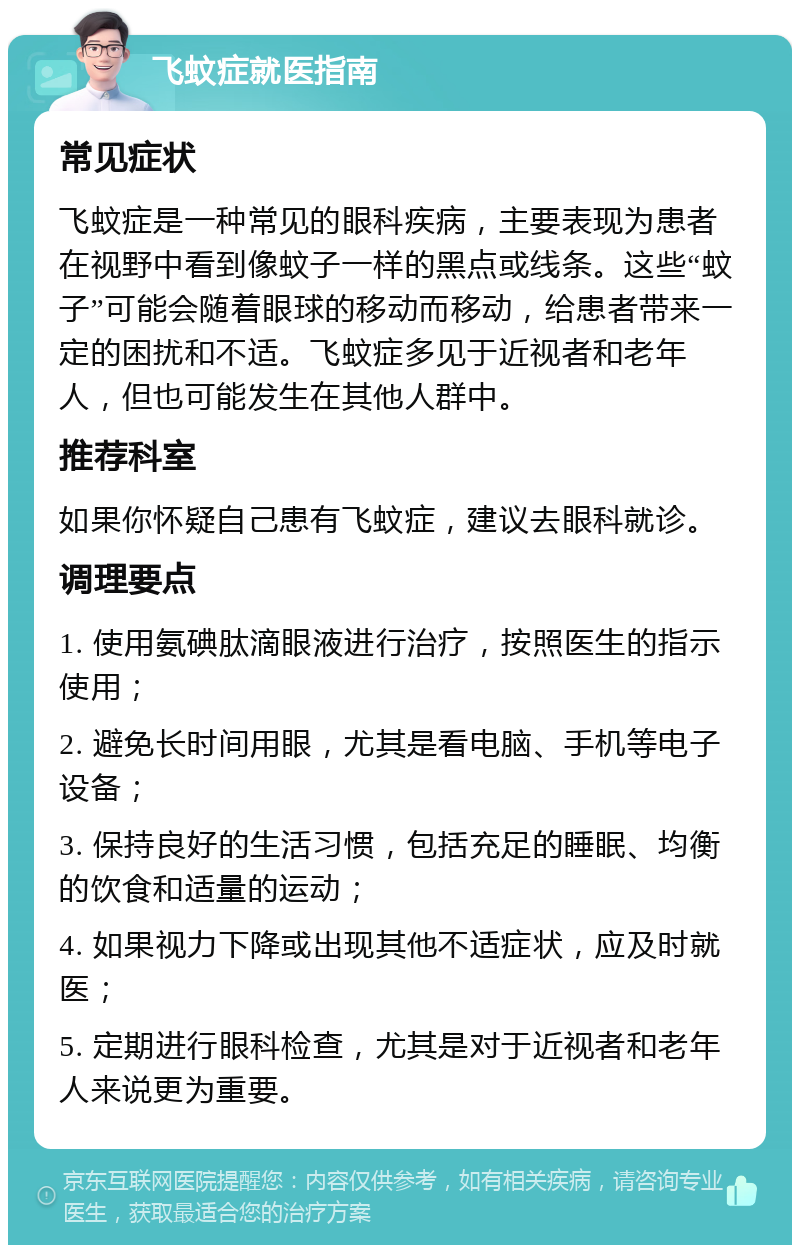 飞蚊症就医指南 常见症状 飞蚊症是一种常见的眼科疾病，主要表现为患者在视野中看到像蚊子一样的黑点或线条。这些“蚊子”可能会随着眼球的移动而移动，给患者带来一定的困扰和不适。飞蚊症多见于近视者和老年人，但也可能发生在其他人群中。 推荐科室 如果你怀疑自己患有飞蚊症，建议去眼科就诊。 调理要点 1. 使用氨碘肽滴眼液进行治疗，按照医生的指示使用； 2. 避免长时间用眼，尤其是看电脑、手机等电子设备； 3. 保持良好的生活习惯，包括充足的睡眠、均衡的饮食和适量的运动； 4. 如果视力下降或出现其他不适症状，应及时就医； 5. 定期进行眼科检查，尤其是对于近视者和老年人来说更为重要。