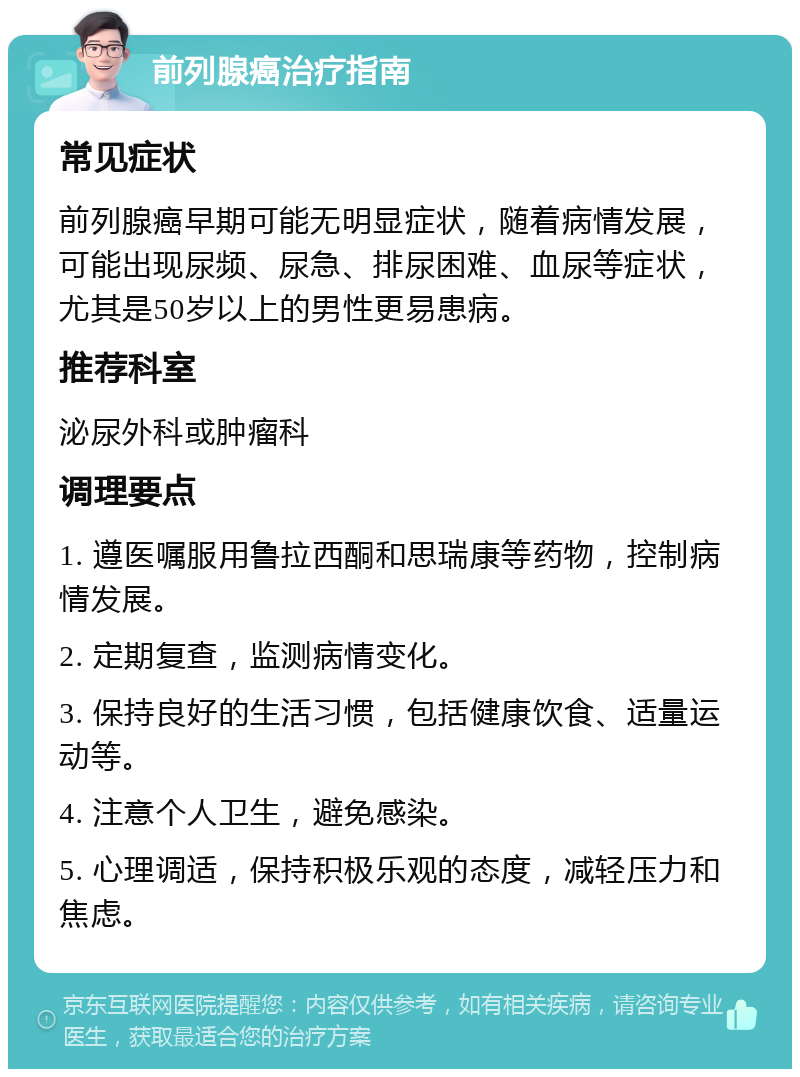 前列腺癌治疗指南 常见症状 前列腺癌早期可能无明显症状，随着病情发展，可能出现尿频、尿急、排尿困难、血尿等症状，尤其是50岁以上的男性更易患病。 推荐科室 泌尿外科或肿瘤科 调理要点 1. 遵医嘱服用鲁拉西酮和思瑞康等药物，控制病情发展。 2. 定期复查，监测病情变化。 3. 保持良好的生活习惯，包括健康饮食、适量运动等。 4. 注意个人卫生，避免感染。 5. 心理调适，保持积极乐观的态度，减轻压力和焦虑。