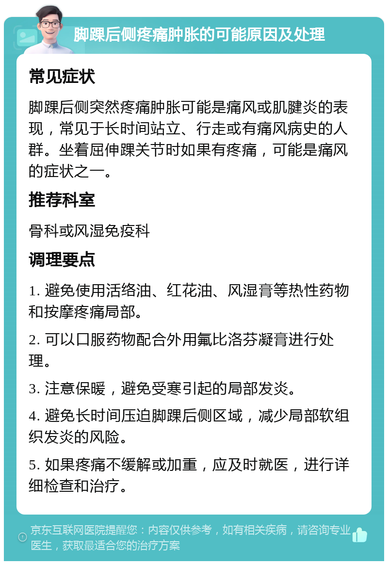 脚踝后侧疼痛肿胀的可能原因及处理 常见症状 脚踝后侧突然疼痛肿胀可能是痛风或肌腱炎的表现，常见于长时间站立、行走或有痛风病史的人群。坐着屈伸踝关节时如果有疼痛，可能是痛风的症状之一。 推荐科室 骨科或风湿免疫科 调理要点 1. 避免使用活络油、红花油、风湿膏等热性药物和按摩疼痛局部。 2. 可以口服药物配合外用氟比洛芬凝膏进行处理。 3. 注意保暖，避免受寒引起的局部发炎。 4. 避免长时间压迫脚踝后侧区域，减少局部软组织发炎的风险。 5. 如果疼痛不缓解或加重，应及时就医，进行详细检查和治疗。