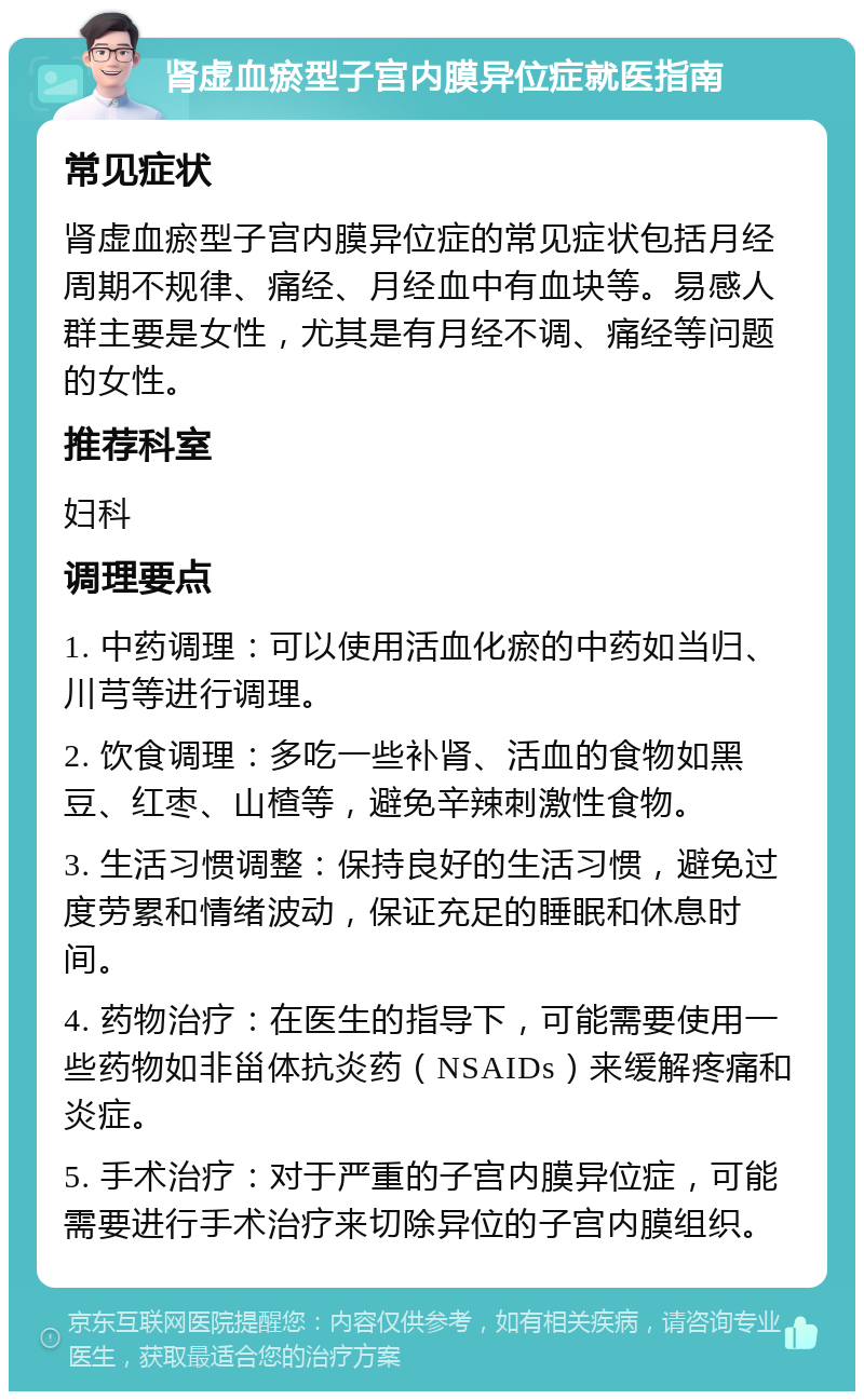 肾虚血瘀型子宫内膜异位症就医指南 常见症状 肾虚血瘀型子宫内膜异位症的常见症状包括月经周期不规律、痛经、月经血中有血块等。易感人群主要是女性，尤其是有月经不调、痛经等问题的女性。 推荐科室 妇科 调理要点 1. 中药调理：可以使用活血化瘀的中药如当归、川芎等进行调理。 2. 饮食调理：多吃一些补肾、活血的食物如黑豆、红枣、山楂等，避免辛辣刺激性食物。 3. 生活习惯调整：保持良好的生活习惯，避免过度劳累和情绪波动，保证充足的睡眠和休息时间。 4. 药物治疗：在医生的指导下，可能需要使用一些药物如非甾体抗炎药（NSAIDs）来缓解疼痛和炎症。 5. 手术治疗：对于严重的子宫内膜异位症，可能需要进行手术治疗来切除异位的子宫内膜组织。