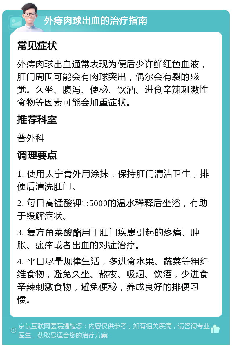 外痔肉球出血的治疗指南 常见症状 外痔肉球出血通常表现为便后少许鲜红色血液，肛门周围可能会有肉球突出，偶尔会有裂的感觉。久坐、腹泻、便秘、饮酒、进食辛辣刺激性食物等因素可能会加重症状。 推荐科室 普外科 调理要点 1. 使用太宁膏外用涂抹，保持肛门清洁卫生，排便后清洗肛门。 2. 每日高锰酸钾1:5000的温水稀释后坐浴，有助于缓解症状。 3. 复方角菜酸酯用于肛门疾患引起的疼痛、肿胀、瘙痒或者出血的对症治疗。 4. 平日尽量规律生活，多进食水果、蔬菜等粗纤维食物，避免久坐、熬夜、吸烟、饮酒，少进食辛辣刺激食物，避免便秘，养成良好的排便习惯。